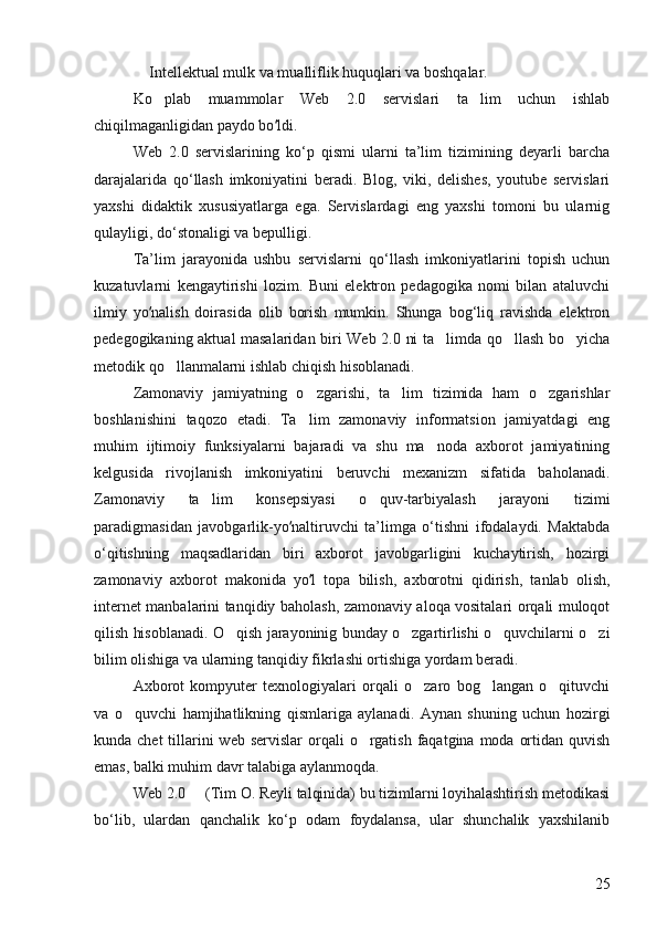  Intellektual mulk va mualliflik huquqlari va boshqalar. 
Ko plab   muammolar   Web   2.0   servislari   ta lim   uchun   ishlab	
 
chiqilmaganligidan paydo bo ldi. 	
ʻ
Web   2.0   servislarining   ko‘p   qismi   ularni   ta’lim   tizimining   deyarli   barcha
darajalarida   qo‘llash   imkoniyatini   beradi.   Blog,   viki,   delishes,   youtube   servislari
yaxshi   didaktik   xususiyatlarga   ega.   Servislardagi   eng   yaxshi   tomoni   bu   ularnig
qulayligi, do‘stonaligi va bepulligi. 
Ta’lim   jarayonida   ushbu   servislarni   qo‘llash   imkoniyatlarini   topish   uchun
kuzatuvlarni   kengaytirishi   lozim.   Buni   elektron   pedagogika   nomi   bilan   ataluvchi
ilmiy   yo nalish   doirasida   olib   borish   mumkin.   Shunga   bog‘liq   ravishda   elektron	
ʻ
pedegogikaning aktual masalaridan biri Web 2.0 ni ta limda qo llash bo yicha	
  
metodik qo llanmalarni ishlab chiqish hisoblanadi. 	

Zamonaviy   jamiyatning   o zgarishi,   ta lim   tizimida   ham   o zgarishlar	
  
boshlanishini   taqozo   etadi.   Ta lim   zamonaviy   informatsion   jamiyatdagi   eng

muhim   ijtimoiy   funksiyalarni   bajaradi   va   shu   ma noda   axborot   jamiyatining	

kelgusida   rivojlanish   imkoniyatini   beruvchi   mexanizm   sifatida   baholanadi.
Zamonaviy   ta lim   konsepsiyasi   o quv-tarbiyalash   jarayoni   tizimi	
 
paradigmasidan   javobgarlik-yo naltiruvchi   ta’limga   o‘tishni   ifodalaydi.   Maktabda	
ʻ
o‘qitishning   maqsadlaridan   biri   axborot   javobgarligini   kuchaytirish,   hozirgi
zamonaviy   axborot   makonida   yo l   topa   bilish,   axborotni   qidirish,   tanlab   olish,	
ʻ
internet manbalarini tanqidiy baholash, zamonaviy aloqa vositalari orqali muloqot
qilish hisoblanadi. O qish jarayoninig bunday o zgartirlishi o quvchilarni o zi	
   
bilim olishiga va ularning tanqidiy fikrlashi ortishiga yordam beradi. 
Axborot   kompyuter   texnologiyalari   orqali   o zaro   bog langan   o qituvchi	
  
va   o quvchi   hamjihatlikning   qismlariga   aylanadi.   Aynan   shuning   uchun   hozirgi	

kunda chet  tillarini  web  servislar  orqali  o rgatish  faqatgina  moda ortidan quvish	

emas, balki muhim davr talabiga aylanmoqda. 
Web 2.0   (Tim O. Reyli talqinida) bu tizimlarni loyihalashtirish metodikasi	

bo‘lib,   ulardan   qanchalik   ko‘p   odam   foydalansa,   ular   shunchalik   yaxshilanib
25 