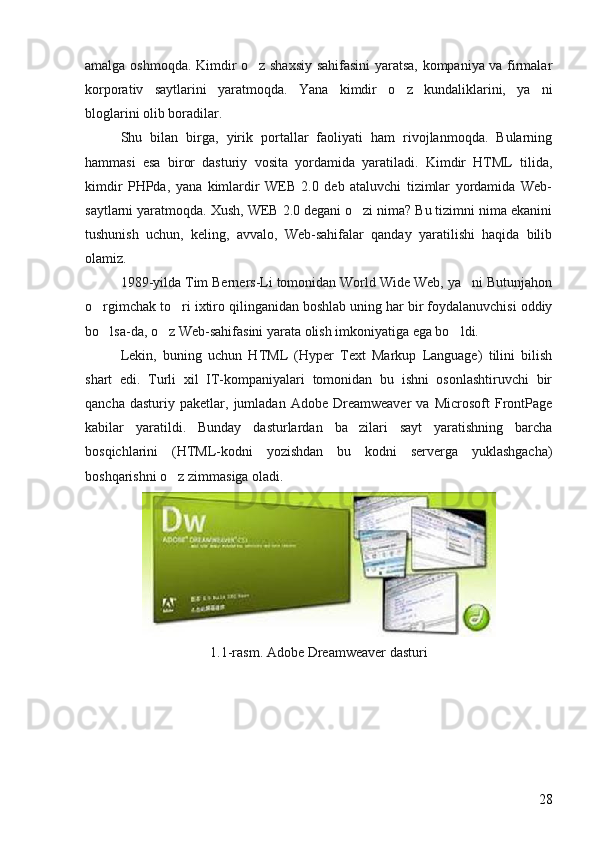 amalga oshmoqda. Kimdir o z shaxsiy sahifasini yaratsa, kompaniya va firmalar
korporativ   saytlarini   yaratmoqda.   Yana   kimdir   o z   kundaliklarini,   ya ni	
 
bloglarini olib boradilar. 
Shu   bilan   birga,   yirik   portallar   faoliyati   ham   rivojlanmoqda.   Bularning
hammasi   esa   biror   dasturiy   vosita   yordamida   yaratiladi.   Kimdir   HTML   tilida,
kimdir   PHPda,   yana   kimlardir   WEB   2.0   deb   ataluvchi   tizimlar   yordamida   Web-
saytlarni yaratmoqda. Xush, WEB 2.0 degani o zi nima? Bu tizimni nima ekanini	

tushunish   uchun,   keling,   avvalo,   Web-sahifalar   qanday   yaratilishi   haqida   bilib
olamiz. 
1989-yilda Tim Berners-Li tomonidan World Wide Web, ya ni Butunjahon	

o rgimchak to ri ixtiro qilinganidan boshlab uning har bir foydalanuvchisi oddiy	
 
bo lsa-da, o z Web-sahifasini yarata olish imkoniyatiga ega bo ldi. 
  
Lekin,   buning   uchun   HTML   (Hyper   Text   Markup   Language)   tilini   bilish
shart   edi.   Turli   xil   IT-kompaniyalari   tomonidan   bu   ishni   osonlashtiruvchi   bir
qancha   dasturiy  paketlar,   jumladan  Adobe   Dreamweaver   va  Microsoft   FrontPage
kabilar   yaratildi.   Bunday   dasturlardan   ba zilari   sayt   yaratishning   barcha	

bosqichlarini   (HTML-kodni   yozishdan   bu   kodni   serverga   yuklashgacha)
boshqarishni o z zimmasiga oladi.	

1.1-rasm.  Adobe Dreamweaver  dasturi
28 