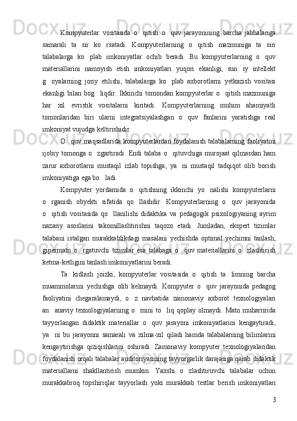 Kompyuterlar   vositasida   o qitish   o quv   jarayonining   barcha   jabhalariga 
samarali   ta sir   ko rsatadi.   Kompyuterlarning   o qitish   mazmuniga   ta siri	
   
talabalarga   ko plab   imkoniyatlar   ochib   beradi.   Bu   kompyuterlarning   o quv	
 
materiallarini   namoyish   etish   imkoniyatlari   yuqori   ekanligi,   sun iy   intellekt	

g oyalarning   joriy   etilishi,   talabalarga   ko plab   axborotlarni   yetkazish   vositasi	
 
ekanligi   bilan   bog liqdir.   Ikkinchi   tomondan   kompyuterlar   o qitish   mazmuniga	
 
har   xil   evristik   vositalarni   kiritadi.   Kompyuterlarning   muhim   ahamiyatli
tomonlaridan   biri   ularni   integratsiyalashgan   o quv   fanlarini   yaratishga   real	

imkoniyat vujudga keltirishidir. 
O quv maqsadlarida kompyuterlardan foydalanish talabalarning faoliyatini	

ijobiy   tomonga   o zgartiradi.   Endi   talaba   o qituvchiga   murojaat   qilmasdan   ham	
 
zarur   axborotlarni   mustaqil   izlab   topishga,   ya ni   mustaqil   tadqiqot   olib   borish	

imkoniyatiga ega bo ladi. 	

Kompyuter   yordamida   o qitishning   ikkinchi   yo nalishi   kompyuterlarni	
 
o rganish   obyekti   sifatida   qo llashdir.   Kompyuterlarning   o quv   jarayonida	
  
o qitish   vositasida   qo llanilishi   didaktika   va   pedagogik   psixologiyaning   ayrim
 
nazariy   asoslarini   takomillashtirishni   taqozo   etadi.   Jumladan,   ekspert   tizimlar
talabani   istalgan   murakkablikdagi   masalani   yechishda   optimal   yechimni   tanlash,
gipermatn   o rgatuvchi   tizimlar   esa   talabaga   o quv   materiallarini   o zlashtirish	
  
ketma-ketligini tanlash imkoniyatlarini beradi. 
Ta kidlash   joizki,   kompyuterlar   vositasida   o qitish   ta limning   barcha	
  
muammolarini   yechishga   olib   kelmaydi.   Kompyuter   o quv   jarayonida   pedagog	

faoliyatini   chegaralamaydi,   o z   navbatida   zamonaviy   axborot   texnologiyalari	

an anaviy   texnologiyalarning   o rnini   to liq  qoplay   olmaydi.   Matn   muharririda	
  
tayyorlangan   didaktik   materiallar   o quv   jarayoni   imkoniyatlarini   kengaytiradi,	

ya ni   bu   jarayonni   samarali   va   xilma-xil   qiladi   hamda   talabalarning   bilimlarini	

kengaytirishga   qiziqishlarini   oshiradi.   Zamonaviy   kompyuter   texnologiyalaridan
foydalanish orqali talabalar auditoriyasining tayyorgarlik darajasiga qarab didaktik
materiallarni   shakllantirish   mumkin.   Yaxshi   o zlashtiruvchi   talabalar   uchun	

murakkabroq   topshiriqlar   tayyorlash   yoki   murakkab   testlar   berish   imkoniyatlari
3 
