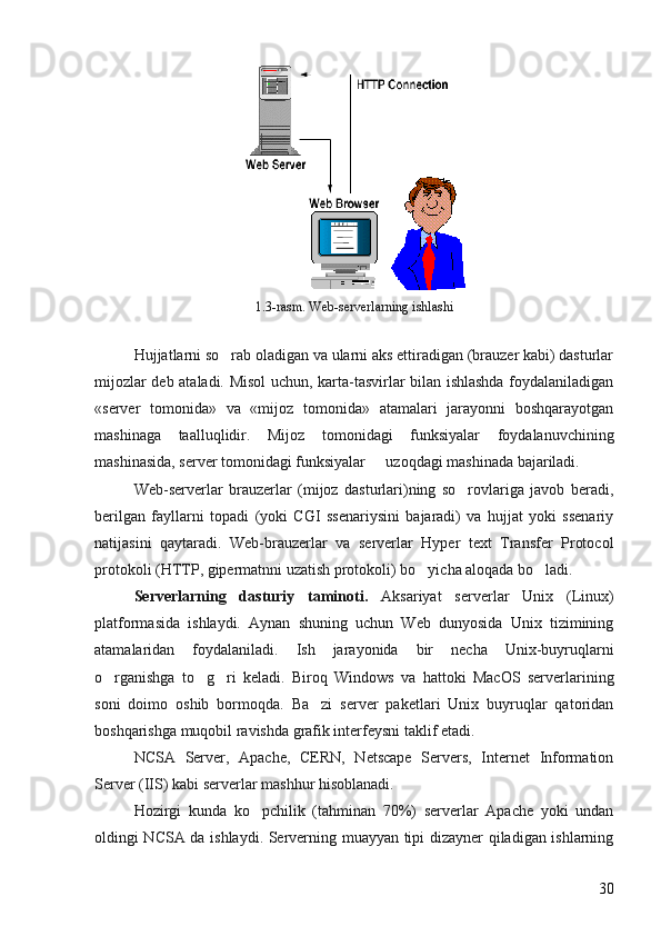 1.3-rasm. Web-serverlarning ishlashi
Hujjatlarni so rab oladigan va ularni aks ettiradigan (brauzer kabi) dasturlar
mijozlar deb ataladi. Misol uchun, karta-tasvirlar bilan ishlashda foydalaniladigan
«server   tomonida»   va   «mijoz   tomonida»   atamalari   jarayonni   boshqarayotgan
mashinaga   taalluqlidir.   Mijoz   tomonidagi   funksiyalar   foydalanuvchining
mashinasida, server tomonidagi funksiyalar   uzoqdagi mashinada bajariladi. 	

Web-serverlar   brauzerlar   (mijoz   dasturlari)ning   so rovlariga   javob   beradi,	

berilgan   fayllarni   topadi   (yoki   CGI   ssenariysini   bajaradi)   va   hujjat   yoki   ssenariy
natijasini   qaytaradi.   Web-brauzerlar   va   serverlar   Hyper   text   Transfer   Protocol
protokoli (HTTP, gipermatnni uzatish protokoli) bo yicha aloqada bo ladi. 	
 
Serverlarning   dasturiy   taminoti.  	
 Aksariyat   serverlar   Unix   (Linux)
platformasida   ishlaydi.   Aynan   shuning   uchun   Web   dunyosida   Unix   tizimining
atamalaridan   foydalaniladi.   Ish   jarayonida   bir   necha   Unix-buyruqlarni
o rganishga   to g ri   keladi.   Biroq   Windows   va   hattoki   MacOS   serverlarining	
  
soni   doimo   oshib   bormoqda.   Ba zi   server   paketlari   Unix   buyruqlar   qatoridan	

boshqarishga muqobil ravishda grafik interfeysni taklif etadi. 
NCSA   Server,   Apache,   CERN,   Netscape   Servers,   Internet   Information
Server (IIS) kabi serverlar mashhur hisoblanadi.
Hozirgi   kunda   ko pchilik   (tahminan   70%)   serverlar   Apache   yoki   undan	

oldingi NCSA da ishlaydi. Serverning muayyan tipi dizayner qiladigan ishlarning
30 