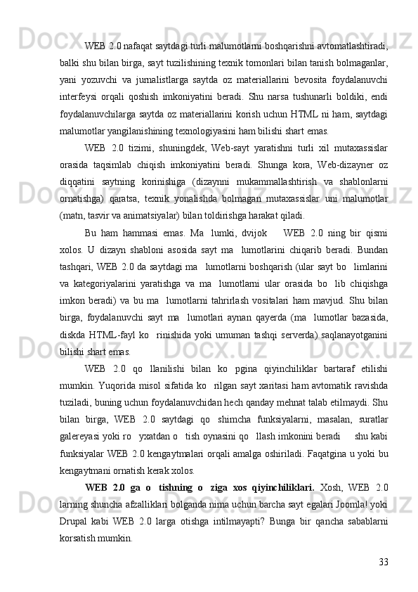WEB 2.0 nafaqat saytdagi turli malumotlarni boshqarishni avtomatlashtiradi,
balki shu bilan birga, sayt tuzilishining texnik tomonlari bilan tanish bolmaganlar,	

yani   yozuvchi   va   jurnalistlarga   saytda   oz   materiallarini   bevosita   foydalanuvchi	
 
interfeysi   orqali   qoshish   imkoniyatini   beradi.   Shu   narsa   tushunarli   boldiki,   endi	
 
foydalanuvchilarga saytda oz materiallarini korish uchun HTML ni ham, saytdagi	
 
malumotlar yangilanishining texnologiyasini ham bilishi shart emas. 	

WEB   2.0   tizimi,   shuningdek,   Web-sayt   yaratishni   turli   xil   mutaxassislar
orasida   taqsimlab   chiqish   imkoniyatini   beradi.   Shunga   kora,   Web-dizayner   oz	
 
diqqatini   saytning   korinishiga   (dizaynni   mukammallashtirish   va   shablonlarni	

ornatishga)   qaratsa,   texnik   yonalishda   bolmagan   mutaxassislar   uni   malumotlar	
   
(matn, tasvir va animatsiyalar) bilan toldirishga harakat qiladi. 	

Bu   ham   hammasi   emas.   Ma lumki,   dvijok     WEB   2.0   ning   bir   qismi	
 
xolos.   U   dizayn   shabloni   asosida   sayt   ma lumotlarini   chiqarib   beradi.   Bundan	

tashqari, WEB 2.0 da saytdagi ma lumotlarni boshqarish (ular sayt bo limlarini	
 
va   kategoriyalarini   yaratishga   va   ma lumotlarni   ular   orasida   bo lib   chiqishga	
 
imkon   beradi)   va   bu   ma lumotlarni   tahrirlash   vositalari   ham   mavjud.   Shu   bilan	

birga,   foydalanuvchi   sayt   ma lumotlari   aynan   qayerda   (ma lumotlar   bazasida,	
 
diskda   HTML-fayl   ko rinishida   yoki   umuman   tashqi   serverda)   saqlanayotganini	

bilishi shart emas. 
WEB   2.0   qo llanilishi   bilan   ko pgina   qiyinchiliklar   bartaraf   etilishi
 
mumkin. Yuqorida misol  sifatida ko rilgan sayt  xaritasi  ham  avtomatik ravishda	

tuziladi, buning uchun foydalanuvchidan hech qanday mehnat talab etilmaydi. Shu
bilan   birga,   WEB   2.0   saytdagi   qo shimcha   funksiyalarni,   masalan,   suratlar

galereyasi yoki ro yxatdan o tish oynasini qo llash imkonini beradi   shu kabi	
   
funksiyalar WEB 2.0 kengaytmalari orqali amalga oshiriladi.   Faqatgina u yoki bu
kengaytmani ornatish kerak xolos.	

WEB   2.0   ga   o tishning   o ziga   xos   qiyinchiliklari.	
    Xosh,   WEB   2.0	
larning shuncha afzalliklari bolganda nima uchun barcha sayt egalari Joomla! yoki	

Drupal   kabi   WEB   2.0   larga   otishga   intilmayapti?   Bunga   bir   qancha   sabablarni
korsatish mumkin. 	

33 
