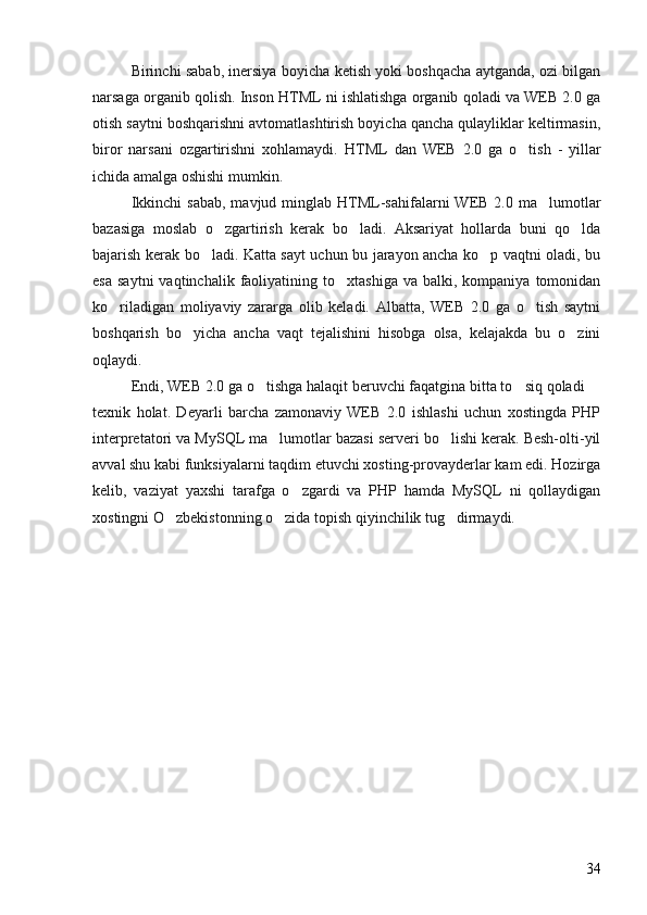 Birinchi sabab, inersiya boyicha ketish yoki boshqacha aytganda, ozi bilgan 
narsaga organib qolish. Inson HTML ni ishlatishga organib qoladi va WEB 2.0 ga	
 
otish saytni boshqarishni avtomatlashtirish boyicha qancha qulayliklar keltirmasin,	
 
biror   narsani   ozgartirishni   xohlamaydi.  	
 HTML   dan   WEB   2.0   ga   o tish   -   yillar	
ichida amalga oshishi mumkin. 
Ikkinchi   sabab,  mavjud  minglab  HTML-sahifalarni   WEB  2.0  ma lumotlar	

bazasiga   moslab   o zgartirish   kerak   bo ladi.   Aksariyat   hollarda   buni   qo lda	
  
bajarish kerak bo ladi. Katta sayt uchun bu jarayon ancha ko p vaqtni oladi, bu	
 
esa   saytni  vaqtinchalik  faoliyatining  to xtashiga  va   balki,  kompaniya   tomonidan	

ko riladigan   moliyaviy   zararga   olib   keladi.   Albatta,   WEB   2.0   ga   o tish   saytni	
 
boshqarish   bo yicha   ancha   vaqt   tejalishini   hisobga   olsa,   kelajakda   bu   o zini	
 
oqlaydi. 
Endi, WEB 2.0 ga o tishga halaqit beruvchi faqatgina bitta to siq qoladi 	
  
texnik   holat.   Deyarli   barcha   zamonaviy   WEB   2.0   ishlashi   uchun   xostingda   PHP
interpretatori va MySQL ma lumotlar bazasi serveri bo lishi kerak. Besh-olti-yil	
 
avval shu kabi funksiyalarni taqdim etuvchi xosting-provayderlar kam edi. Hozirga
kelib,   vaziyat   yaxshi   tarafga   o zgardi   va   PHP   hamda   MySQL   ni   qollaydigan	

xostingni O zbekistonning o zida topish qiyinchilik tug dirmaydi.	
  
34 