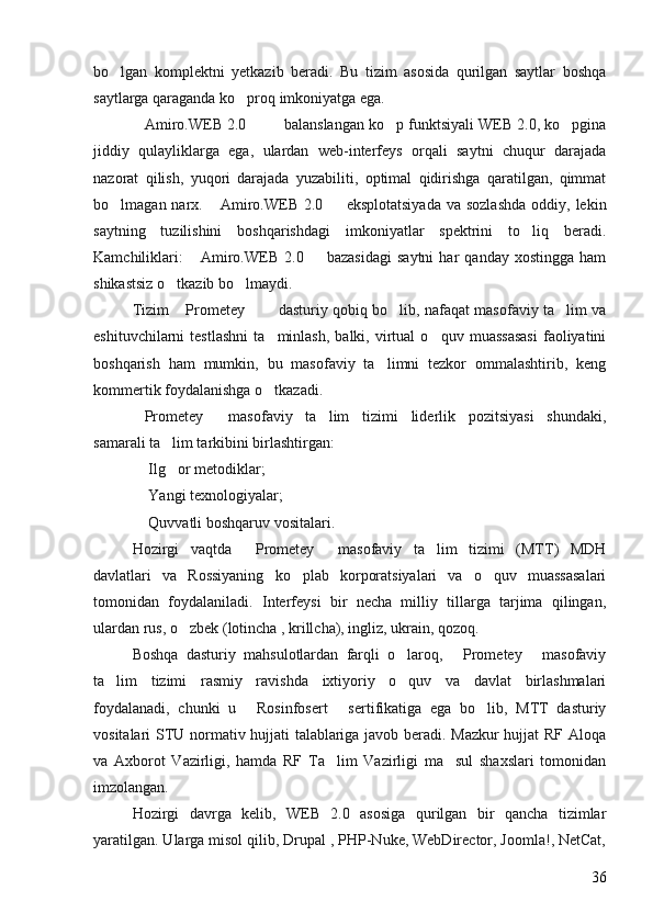 bo lgan   komplektni   yetkazib   beradi.   Bu   tizim   asosida   qurilgan   saytlar   boshqa
saytlarga qaraganda ko proq imkoniyatga ega. 	

Amiro.WEB 2.0     balanslangan ko p funktsiyali WEB 2.0, ko pgina	
    
jiddiy   qulayliklarga   ega,   ulardan   web-interfeys   orqali   saytni   chuqur   darajada
nazorat   qilish,   yuqori   darajada   yuzabiliti,   optimal   qidirishga   qaratilgan,   qimmat
bo lmagan narx.  Amiro.WEB  2.0    eksplotatsiyada   va sozlashda  oddiy,  lekin	
  
saytning   tuzilishini   boshqarishdagi   imkoniyatlar   spektrini   to liq   beradi.	

Kamchiliklari:   Amiro.WEB   2.0    bazasidagi   saytni   har   qanday   xostingga   ham	
 
shikastsiz o tkazib bo lmaydi. 	
 
Tizim  Prometey    dasturiy qobiq bo lib, nafaqat masofaviy ta lim va
    
eshituvchilarni   testlashni   ta minlash,   balki,  virtual   o quv   muassasasi   faoliyatini	
 
boshqarish   ham   mumkin,   bu   masofaviy   ta limni   tezkor   ommalashtirib,   keng	

kommertik foydalanishga o tkazadi. 	

Prometey   masofaviy   ta lim   tizimi   liderlik   pozitsiyasi   shundaki,	
  
samarali ta lim tarkibini birlashtirgan: 	

 Ilg or metodiklar; 	
 
 Yangi texnologiyalar; 

 Quvvatli boshqaruv vositalari. 

Hozirgi   vaqtda   Prometey   masofaviy   ta lim   tizimi   (MTT)   MDH	
  
davlatlari   va   Rossiyaning   ko plab   korporatsiyalari   va   o quv   muassasalari	
 
tomonidan   foydalaniladi.   Interfeysi   bir   necha   milliy   tillarga   tarjima   qilingan,
ulardan rus, o zbek (lotincha , krillcha), ingliz, ukrain, qozoq. 	

Boshqa   dasturiy   mahsulotlardan   farqli   o laroq,   Prometey   masofaviy	
  
ta lim   tizimi   rasmiy   ravishda   ixtiyoriy   o quv   va   davlat   birlashmalari	
 
foydalanadi,   chunki   u   Rosinfosert   sertifikatiga   ega   bo lib,   MTT   dasturiy	
  
vositalari STU normativ hujjati talablariga javob beradi. Mazkur  hujjat RF Aloqa
va   Axborot   Vazirligi,   hamda   RF   Ta lim   Vazirligi   ma sul   shaxslari   tomonidan	
 
imzolangan. 
Hozirgi   davrga   kelib,   WEB   2.0   asosiga   qurilgan   bir   qancha   tizimlar
yaratilgan. Ularga misol qilib, Drupal , PHP-Nuke, WebDirector, Joomla!, NetCat,
36 