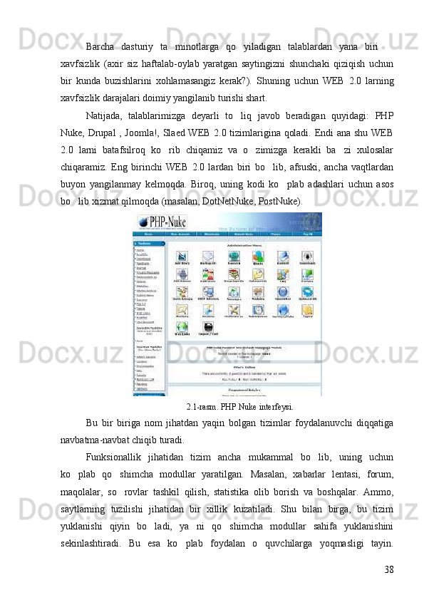 Barcha   dasturiy   ta minotlarga   qo yiladigan   talablardan   yana   biri    
xavfsizlik   (axir   siz   haftalab-oylab   yaratgan   saytingizni   shunchaki   qiziqish   uchun
bir   kunda   buzishlarini   xohlamasangiz   kerak?).   Shuning   uchun   WEB   2.0   larning
xavfsizlik darajalari doimiy yangilanib turishi shart. 
Natijada,   talablarimizga   deyarli   to liq   javob   beradigan   quyidagi:   PHP	

Nuke, Drupal , Joomla!, Slaed WEB 2.0 tizimlarigina qoladi. Endi ana shu WEB
2.0   larni   batafsilroq   ko rib   chiqamiz   va   o zimizga   kerakli   ba zi   xulosalar	
  
chiqaramiz.   Eng   birinchi   WEB   2.0   lardan   biri   bo lib,   afsuski,   ancha   vaqtlardan	

buyon   yangilanmay   kelmoqda.   Biroq,   uning   kodi   ko plab   adashlari   uchun   asos	

bo lib xizmat qilmoqda (masalan, DotNetNuke, PostNuke).	

2.1-rasm. PHP Nuke interfeysi.
Bu   bir   biriga   nom   jihatdan   yaqin   bolgan   tizimlar   foydalanuvchi   diqqatiga	

navbatma-navbat chiqib turadi. 
Funksionallik   jihatidan   tizim   ancha   mukammal   bo lib,   uning   uchun	

ko plab   qo shimcha   modullar   yaratilgan.   Masalan,   xabarlar   lentasi,   forum,	
 
maqolalar,   so rovlar   tashkil   qilish,   statistika   olib   borish   va   boshqalar.   Ammo,	

saytlarning   tuzilishi   jihatidan   bir   xillik   kuzatiladi.   Shu   bilan   birga,   bu   tizim
yuklanishi   qiyin   bo ladi,   ya ni   qo shimcha   modullar   sahifa   yuklanishini	
  
sekinlashtiradi.   Bu   esa   ko plab   foydalan   o quvchilarga   yoqmasligi   tayin.	
 
38 
