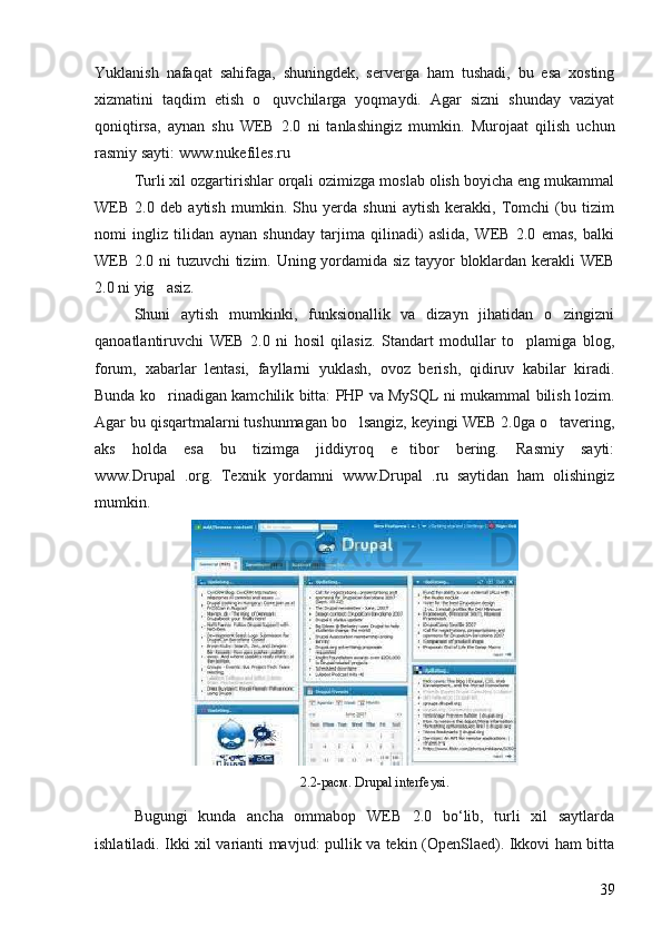 Yuklanish   nafaqat   sahifaga,   shuningdek,   serverga   ham   tushadi,   bu   esa   xosting
xizmatini   taqdim   etish   o quvchilarga   yoqmaydi.   Agar   sizni   shunday   vaziyat
qoniqtirsa,   aynan   shu   WEB   2.0   ni   tanlashingiz   mumkin.   Murojaat   qilish   uchun
rasmiy sayti: www.nukefiles.ru 
Turli xil ozgartirishlar orqali ozimizga moslab olish boyicha eng mukammal	
  
WEB   2.0   deb   aytish   mumkin.   Shu   yerda   shuni   aytish   kerakki,   Tomchi   (bu   tizim	
 
nomi   ingliz   tilidan   aynan   shunday   tarjima   qilinadi)   aslida,   WEB   2.0   emas,   balki
WEB 2.0 ni tuzuvchi tizim.  	
  Uning yordamida siz tayyor bloklardan kerakli WEB
2.0 ni yig asiz.	

Shuni   aytish   mumkinki,   funksionallik   va   dizayn   jihatidan   o zingizni	

qanoatlantiruvchi   WEB   2.0   ni   hosil   qilasiz.   Standart   modullar   to plamiga   blog,	

forum,   xabarlar   lentasi,   fayllarni   yuklash,   ovoz   berish,   qidiruv   kabilar   kiradi.
Bunda ko rinadigan kamchilik bitta: PHP va MySQL ni mukammal bilish lozim.	

Agar bu qisqartmalarni tushunmagan bo lsangiz, keyingi WEB 2.0ga o tavering,	
 
aks   holda   esa   bu   tizimga   jiddiyroq   e tibor   bering.   Rasmiy   sayti:	

www.Drupal   .org.   Texnik   yordamni   www.Drupal   .ru   saytidan   ham   olishingiz
mumkin. 
2.2- расм . Drupal interfeysi.
Bugungi   kunda   ancha   ommabop   WEB   2.0   bo‘lib,   turli   xil   saytlarda
ishlatiladi. Ikki xil varianti mavjud: pullik va tekin (OpenSlaed). Ikkovi ham bitta
39 