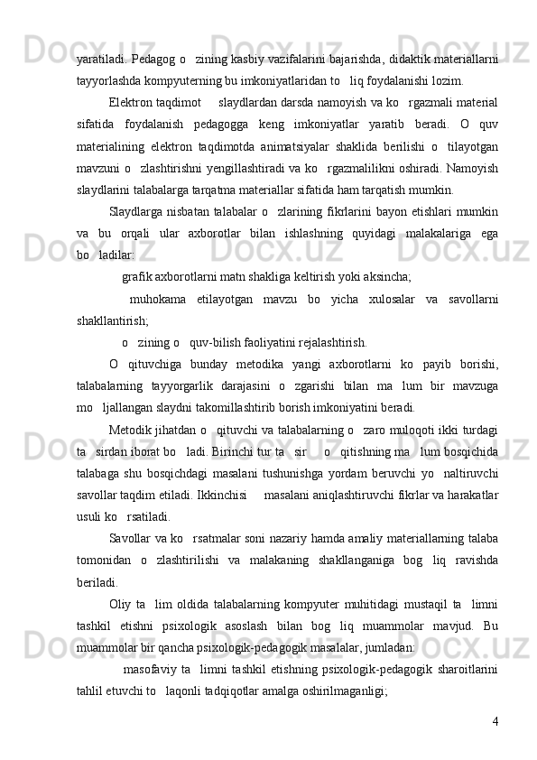 yaratiladi. Pedagog o zining kasbiy vazifalarini bajarishda, didaktik materiallarni
tayyorlashda kompyuterning bu imkoniyatlaridan to liq foydalanishi lozim. 	

Elektron taqdimot   slaydlardan darsda namoyish va ko rgazmali material	
 
sifatida   foydalanish   pedagogga   keng   imkoniyatlar   yaratib   beradi.   O quv	

materialining   elektron   taqdimotda   animatsiyalar   shaklida   berilishi   o tilayotgan	

mavzuni o zlashtirishni yengillashtiradi va ko rgazmalilikni oshiradi. Namoyish	
 
slaydlarini talabalarga tarqatma materiallar sifatida ham tarqatish mumkin. 
Slaydlarga nisbatan  talabalar  o zlarining fikrlarini  bayon etishlari mumkin	

va   bu   orqali   ular   axborotlar   bilan   ishlashning   quyidagi   malakalariga   ega
bo ladilar: 	

 	
 grafik axborotlarni matn shakliga keltirish yoki aksincha; 
 
 muhokama   etilayotgan   mavzu   bo yicha   xulosalar   va   savollarni	
shakllantirish; 
 	
 o zining o quv-bilish faoliyatini rejalashtirish. 	 
O qituvchiga   bunday   metodika   yangi   axborotlarni   ko payib   borishi,	
 
talabalarning   tayyorgarlik   darajasini   o zgarishi   bilan   ma lum   bir   mavzuga	
 
mo ljallangan slaydni takomillashtirib borish imkoniyatini beradi. 	

Metodik jihatdan o qituvchi va talabalarning o zaro muloqoti ikki turdagi	
 
ta sirdan iborat bo ladi. Birinchi tur ta sir   o qitishning ma lum bosqichida	
     
talabaga   shu   bosqichdagi   masalani   tushunishga   yordam   beruvchi   yo naltiruvchi	

savollar taqdim etiladi. Ikkinchisi   masalani aniqlashtiruvchi fikrlar va harakatlar	

usuli ko rsatiladi. 	

Savollar va ko rsatmalar soni nazariy hamda amaliy materiallarning talaba	

tomonidan   o zlashtirilishi   va   malakaning   shakllanganiga   bog liq   ravishda	
 
beriladi. 
Oliy   ta lim   oldida   talabalarning   kompyuter   muhitidagi   mustaqil   ta limni
 
tashkil   etishni   psixologik   asoslash   bilan   bog liq   muammolar   mavjud.   Bu	

muammolar bir qancha psixologik-pedagogik masalalar, jumladan: 
  masofaviy   ta limni   tashkil   etishning   psixologik-pedagogik   sharoitlarini	
 
tahlil etuvchi to laqonli tadqiqotlar amalga oshirilmaganligi; 	

4 