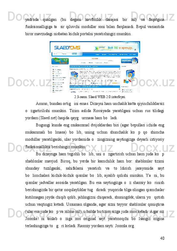 yadroda   qurilgan   (bu   degani   xavfsizlik   darajasi   bir   xil)   va   faqatgina
funksionalligiga   ta sir   qiluvchi   modullar   soni   bilan   farqlanadi.   Bepul   variantida
biror mavzudagi nisbatan kichik portalni yaratishingiz mumkin. 
2.3-rasm. Slaed WEB 2.0 interfeysi.
Ammo, bundan ortig ini emas. Dizayni ham unchalik katta qiyinchiliklarsiz	

o zgartirilishi   mumkin.   Tizim   aslida   Rossiyada   yaratilgani   uchun   rus   tilidagi	

yordam (Slaed.net) haqida qayg urmasa ham bo ladi	
  .
Bugungi  kunda eng mukammal  dvijoklardan biri (agar  bepullari ichida eng
mukammali   bo lmasa)   bo lib,   uning   uchun   shunchalik   ko p   qo shimcha	
   
modullar   yaratilganki,   ular   yordamida   o zingizning   saytingizga   deyarli   ixtiyoriy	

funksionallikni berishingiz mumkin. 
Bu   dizaynga   ham   tegishli   bo lib,   uni   o zgartirish   uchun   ham   juda   ko p	
  
shablonlar   mavjud.   Biroq,   bu   yerda   bir   kamchilik   ham   bor:   shablonlar   tizimi
shunday   tuzilganki,   sahifalarni   yaratish   va   to ldirish   jarayonida   sayt	

bo limchalari   kichik-kichik   qismlar   bo lib,   ajralib   qolishi   mimkin.   Ya ni,   bu	
  
qismlar   jadvallar   asosida   yaratilgan.   Bu   esa   saytingizga   o z   shaxsiy   ko rinish	
 
berishingizda bir qator noqulayliklar tug diradi: yuqorida tilga olingan qismchalar	

kutilmagan joyda chiqib qolib, jahlingizni chiqaradi, shuningdek, ularni yo qotish	

uchun vaqtingiz ketadi. Umuman olganda, agar  sizni  tayyor shablonlar qoniqtirsa
(ular esa juda ko p va xilma-xil), u holda bu tizim sizga juda mos keladi. Agar siz	

Joomla!   ni   tanlab   o ziga   xos   original   sayt   yaratmoqchi   bo lsangiz   ozgina	
 
terlashingizga to g ri keladi. 	
  Rasmiy yordam sayti: Joomla.org.
40 