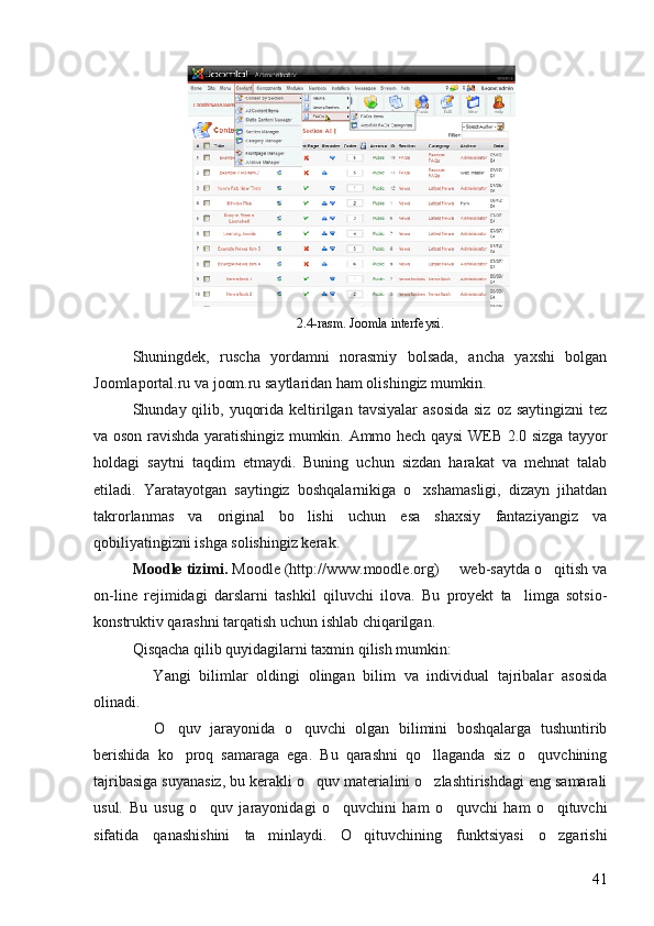 2.4-rasm. Joomla interfeysi.
Shuningdek,   ruscha   yordamni   norasmiy   bolsada,   ancha   yaxshi   bolgan 
Joomlaportal.ru va joom.ru saytlaridan ham olishingiz mumkin. 
Shunday qilib,  yuqorida  keltirilgan  tavsiyalar   asosida  siz  oz  saytingizni  tez	

va oson ravishda yaratishingiz mumkin.   Ammo hech qaysi WEB 2.0 sizga tayyor
holdagi   saytni   taqdim   etmaydi.   Buning   uchun   sizdan   harakat   va   mehnat   talab
etiladi.   Yaratayotgan   saytingiz   boshqalarnikiga   o xshamasligi,   dizayn   jihatdan	

takrorlanmas   va   original   bo lishi   uchun   esa   shaxsiy   fantaziyangiz   va	

qobiliyatingizni ishga solishingiz kerak . 
Moodle tizimi.  Moodle (http://www.moodle.org)   web-saytda o qitish va	
 
on-line   rejimidagi   darslarni   tashkil   qiluvchi   ilova.   Bu   proyekt   ta limga   sotsio-	

konstruktiv qarashni tarqatish uchun ishlab chiqarilgan. 
Qisqacha qilib quyidagilarni taxmin qilish mumkin: 
  Yangi   bilimlar   oldingi   olingan   bilim   va   individual   tajribalar   asosida	

olinadi. 
  O quv   jarayonida   o quvchi   olgan   bilimini   boshqalarga   tushuntirib
  
berishida   ko proq   samaraga   ega.   Bu   qarashni   qo llaganda   siz   o quvchining	
  
tajribasiga suyanasiz, bu kerakli o quv materialini o zlashtirishdagi eng samarali	
 
usul.   Bu   usug   o quv   jarayonidagi   o quvchini   ham   o quvchi   ham   o qituvchi	
   
sifatida   qanashishini   ta minlaydi.   O qituvchining   funktsiyasi   o zgarishi	
  
41 