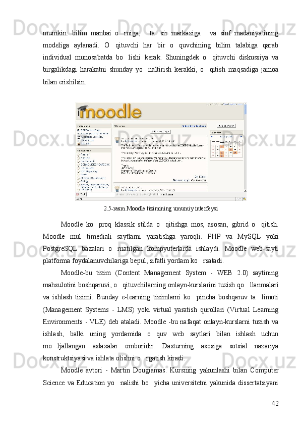 mumkin:   bilim   manbai   o rniga,   ta sir   markaziga   va   sinf   madaniyatining   
modeliga   aylanadi.   O qituvchi   har   bir   o quvchining   bilim   talabiga   qarab	
 
individual   munosabatda   bo lishi   kerak.   Shuningdek   o qituvchi   diskussiya   va	
 
birgalikdagi   harakatni   shunday   yo naltirish   kerakki,   o qitish   maqsadiga   jamoa	
 
bilan erishilsin. 
2.5-rasm.Moodle tizimining umumiy interfeysi
Moodle   ko proq   klassik   stilda   o qitishga   mos,   asosan,   gibrid   o qitish.	
  
Moodle   mul timediali   saytlarni   yaratishga   yaroqli.   PHP   va   MySQL   yoki	

PostgreSQL   bazalari   o rnatilgan   kompyuterlarda   ishlaydi.   Moodle   web-sayti	

platforma foydalanuvchilariga bepul, sifatli yordam ko rsatadi. 	

Moodle-bu   tizim   (Content   Management   System   -   WEB   2.0)   saytining
mahsulotini boshqaruvi, o qituvchilarning onlayn-kurslarini tuzish qo llanmalari	
 
va   ishlash   tizimi.   Bunday   e-learning   tizimlarni   ko pincha   boshqaruv   ta limoti	
 
(Management   Systems   -   LMS)   yoki   virtual   yaratish   qurollari   (Virtual   Learning
Environments -  VLE)  deb ataladi. Moodle  -bu nafaqat  onlayn-kurslarni  tuzish  va
ishlash,   balki   uning   yordamida   o quv   web   saytlari   bilan   ishlash   uchun	

mo ljallangan   aslaxalar   omboridir.   Dasturning   asosiga   sotsial   nazariya	

konstruktsiyasi va ishlata olishni o rgatish kiradi.	

Moodle   avtori   -   Martin   Dougiamas.   Kursning   yakunlashi   bilan   Computer
Science  va Education  yo nalishi  bo yicha  universitetni   yakunida dissertatsiyani	
 
42 