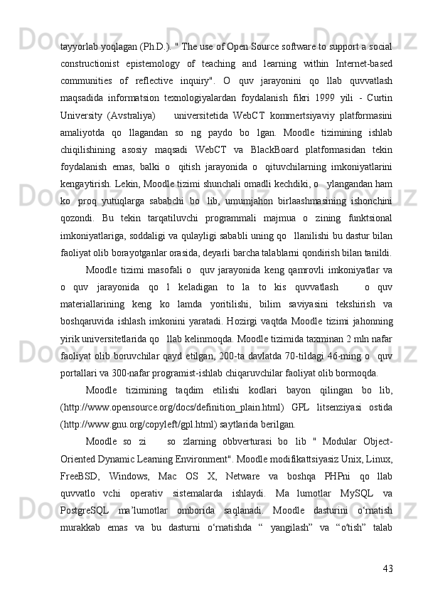 tayyorlab yoqlagan (Ph.D.). " The use of Open Source software to support a social
constructionist   epistemology   of   teaching   and   learning   within   Internet-based
communities   of   reflective   inquiry".   O quv   jarayonini   qo llab   quvvatlash 
maqsadida   informatsion   texnologiyalardan   foydalanish   fikri   1999   yili   -   Curtin
University   (Avstraliya)     universitetida   WebCT   kommertsiyaviy   platformasini	

amaliyotda   qo llagandan   so ng   paydo   bo lgan.   Moodle   tizimining   ishlab	
  
chiqilishining   asosiy   maqsadi   WebCT   va   BlackBoard   platformasidan   tekin
foydalanish   emas,   balki   o qitish   jarayonida   o qituvchilarning   imkoniyatlarini	
 
kengaytirish. Lekin, Moodle tizimi shunchali omadli kechdiki, o ylangandan ham	

ko proq   yutuqlarga   sababchi   bo lib,   umumjahon   birlaashmasining   ishonchini	
 
qozondi.   Bu   tekin   tarqatiluvchi   programmali   majmua   o zining   funktsional	

imkoniyatlariga, soddaligi va qulayligi sababli uning qo llanilishi bu dastur bilan	

faoliyat olib borayotganlar orasida, deyarli barcha talablarni qondirish bilan tanildi.
Moodle   tizimi   masofali   o quv   jarayonida   keng   qamrovli   imkoniyatlar   va	

o quv   jarayonida   qo l   keladigan   to la   to kis   quvvatlash     o quv	
     
materiallarining   keng   ko lamda   yoritilishi,   bilim   saviyasini   tekshirish   va	

boshqaruvida   ishlash   imkonini   yaratadi.   Hozirgi   vaqtda   Moodle   tizimi   jahonning
yirik universitetlarida qo llab kelinmoqda. Moodle tizimida taxminan 2 mln nafar	

faoliyat   olib  boruvchilar   qayd   etilgan,  200-ta   davlatda  70-tildagi   46-ming  o quv	

portallari va 300-nafar programist-ishlab chiqaruvchilar faoliyat olib bormoqda. 
Moodle   tizimining   taqdim   etilishi   kodlari   bayon   qilingan   bo lib,

(http://www.opensource.org/docs/definition_plain.html)   GPL   litsenziyasi   ostida
(http://www.gnu.org/copyleft/gpl.html) saytlarida berilgan.
Moodle   so zi     so zlarning   obbverturasi   bo lib   "   Modular   Object-	
   
Oriented Dynamic Learning Environment". Moodle modifikattsiyasiz Unix, Linux,
FreeBSD,   Windows,   Mac   OS   X,   Netware   va   boshqa   PHPni   qo llab	

quvvatlo vchi   operativ   sistemalarda   ishlaydi.   Ma lumotlar   MySQL   va	
 
PostgreSQL   ma’lumotlar   omborida   saqlanadi.   Moodle   dasturini   o‘rnatish
murakkab   emas   va   bu   dasturni   o‘rnatishda   “   yangilash”   va   “o tish”   talab	
ʻ
43 