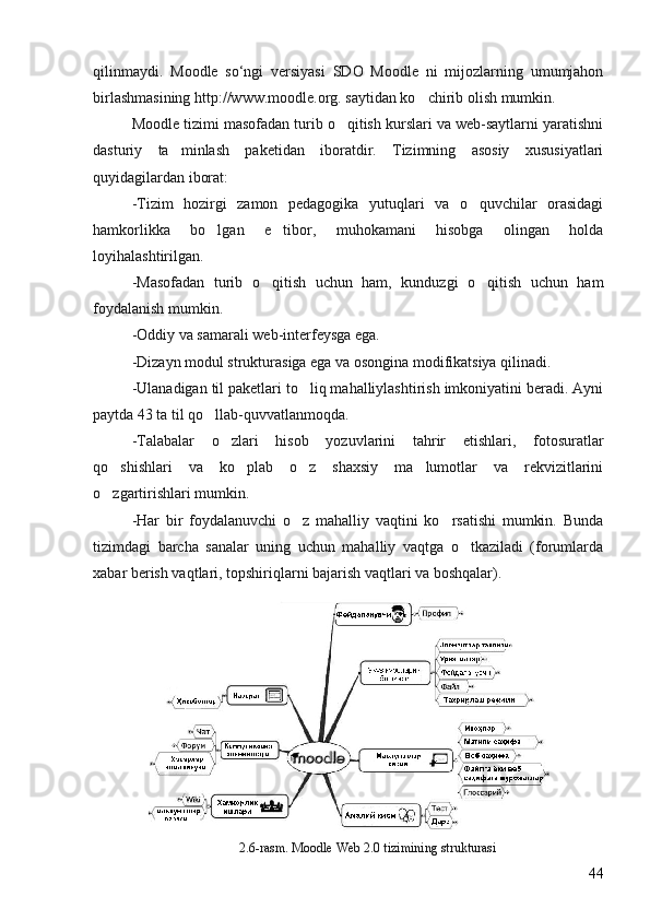 qilinmaydi.   Moodle   so‘ngi   versiyasi   SDO   Moodle   ni   mijozlarning   umumjahon
birlashmasining http://www.moodle.org. saytidan ko chirib olish mumkin. 
Moodle tizimi masofadan turib o qitish kurslari va web-saytlarni yaratishni	

dasturiy   ta minlash   paketidan   iboratdir.   Tizimning   asosiy   xususiyatlari	

quyidagilardan iborat: 
-Tizim   hozirgi   zamon   pedagogika   yutuqlari   va   o quvchilar   orasidagi	

hamkorlikka   bo lgan   e tibor,   muhokamani   hisobga   olingan   holda	
 
loyihalashtirilgan. 
-Masofadan   turib   o qitish   uchun   ham,   kunduzgi   o qitish   uchun   ham	
 
foydalanish mumkin. 
-Oddiy va samarali web-interfeysga ega. 
-Dizayn modul strukturasiga ega va osongina modifikatsiya qilinadi. 
-Ulanadigan til paketlari to liq mahalliylashtirish imkoniyatini beradi. Ayni	

paytda 43 ta til qo llab-quvvatlanmoqda. 	

-Talabalar   o zlari   hisob   yozuvlarini   tahrir   etishlari,   fotosuratlar	

qo shishlari   va   ko plab   o z   shaxsiy   ma lumotlar   va   rekvizitlarini	
   
o zgartirishlari mumkin. 

-Har   bir   foydalanuvchi   o z   mahalliy   vaqtini   ko rsatishi   mumkin.   Bunda	
 
tizimdagi   barcha   sanalar   uning   uchun   mahalliy   vaqtga   o tkaziladi   (forumlarda	

xabar berish vaqtlari, topshiriqlarni bajarish vaqtlari va boshqalar).
2.6-rasm. Moodle Web 2.0 tizimining strukturasi
44 
