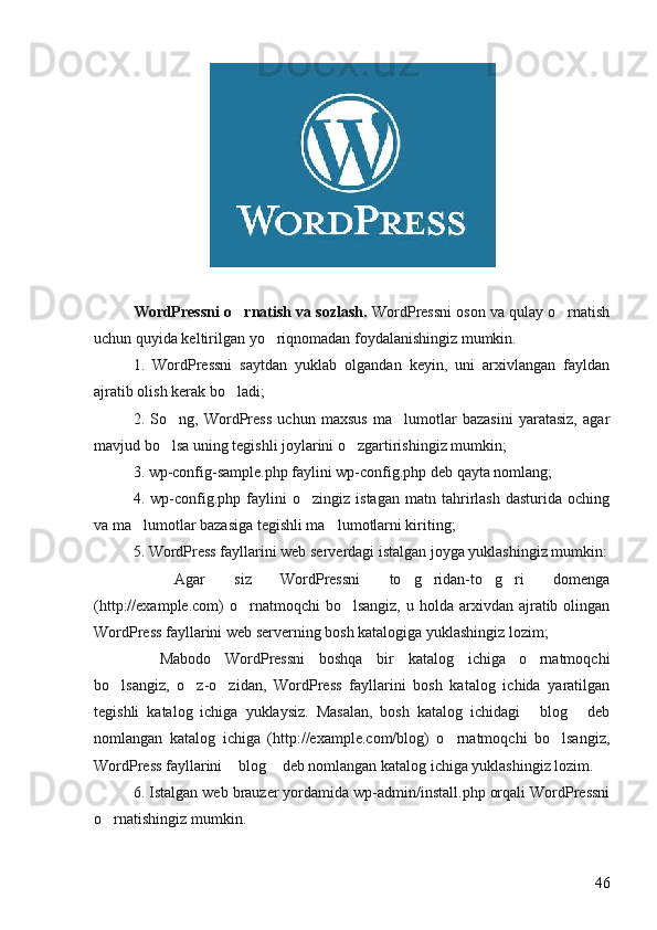 WordPressni o rnatish va sozlash.  WordPressni oson va qulay o rnatish	
uchun quyida keltirilgan yo riqnomadan foydalanishingiz mumkin. 	

1.   WordPressni   saytdan   yuklab   olgandan   keyin,   uni   arxivlangan   fayldan
ajratib olish kerak bo ladi; 	

2.   So ng,   WordPress   uchun   maxsus   ma lumotlar   bazasini   yaratasiz,   agar	
 
mavjud bo lsa uning tegishli joylarini o zgartirishingiz mumkin; 
 
3. wp-config-sample.php faylini wp-config.php deb qayta nomlang; 
4.   wp-config.php   faylini   o zingiz   istagan   matn   tahrirlash   dasturida   oching	

va ma lumotlar bazasiga tegishli ma lumotlarni kiriting; 	
 
5. WordPress fayllarini web serverdagi istalgan joyga yuklashingiz mumkin:
 
 Agar   siz   WordPressni   to g ridan-to g ri   domenga	   
(http://example.com)  o rnatmoqchi   bo lsangiz,  u holda  arxivdan ajratib olingan	
 
WordPress fayllarini web serverning bosh katalogiga yuklashingiz lozim; 
 	
 Mabodo   WordPressni   boshqa   bir   katalog   ichiga   o rnatmoqchi	
bo lsangiz,   o z-o zidan,   WordPress   fayllarini   bosh   katalog   ichida   yaratilgan	
  
tegishli   katalog   ichiga   yuklaysiz.   Masalan,   bosh   katalog   ichidagi   blog   deb	
 
nomlangan   katalog   ichiga   (http://example.com/blog)   o rnatmoqchi   bo lsangiz,	
 
WordPress fayllarini  blog  deb nomlangan katalog ichiga yuklashingiz lozim. 	
 
6. Istalgan web brauzer yordamida wp-admin/install.php orqali WordPressni
o rnatishingiz mumkin. 	

46 