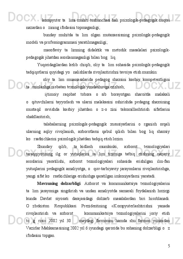   kompyuter   ta limi   muhiti   tushunchasi   hali   psixologik-pedagogik   nuqtai 
nazardan o zining ifodasini topmaganligi; 	

  bunday   muhitda   ta lim   olgan   mutaxassisning   psixologik-pedagogik	
 
modeli va professiogrammasi yaratilmaganligi; 
  masofaviy   ta limning   didaktik   va   metodik   masalalari   psixologik-
 
pedagogik jihatdan asoslanmaganligi bilan bog liq. 	

Yuqoridagilardan   kelib   chiqib,   oliy   ta lim   sohasida   psixologik-pedagogik

tadqiqotlarni quyidagi yo nalishlarda rivojlantirishni tavsiya etish mumkin: 	

  oliy   ta lim   muassasalarida   pedagog   shaxsini   kasbiy   kompetentligini	
 
ta minlashga nisbatan texnologik yondashuvga erishish; 	

  ijtimoiy   raqobat   tobora   o sib   borayotgan   sharoitda   malakali	
 
o qituvchilarni   tayyorlash   va   ularni   malakasini   oshirishda   pedagog   shaxsining	

mustaqil   ravishda   kasbiy   jihatdan   o z-o zini   takomillashtirish   sifatlarini	
 
shakllantirish; 
  talabalarning   psixologik-pedagogik   xususiyatlarini   o rganish   orqali	
 
ularning   aqliy   rivojlanish,   axborotlarni   qabul   qilish   bilan   bog liq   shaxsiy	

ko rsatkichlarini psixologik jihatdan tadqiq etish lozim. 	

Shunday   qilib,   ta kidlash   mumkinki,   axborot   texnologiyalari	

taraqqiyotining   ilg or   yutuqlarini   ta lim   tizimiga   tatbiq   etishning   nazariy	
 
asoslarini   yaratilishi,   axborot   texnologiyalari   sohasida   erishilgan   ilm-fan
yutuqlarini  pedagogik  amaliyotga,   o quv-tarbiyaviy  jarayonlarni  rivojlantirishga,	

yangi sifat ko rsatkichlariga erishishga qaratilgan imkoniyatlarni yaratadi. 	

Mavzuning   dolzarbligi .   Axborot   va   kommunikatsiya   texnologiyalarini
ta lim   jarayoniga   singdirish   va   undan   amaliyotda   samarali   foydalanish   hozirgi	

kunda   Davlat   siyosati   darajasidagi   dolzarb   masalalardan   biri   hisoblanadi.
O zbekiston   Respublikasi   Prezidentining   «Kompyuterlashtirishni   yanada

rivojlantirish   va   axborot     kommunikatsiya   texnologiyalarini   joriy   etish	

to g risi»   2002   yil   30     maydagi   farmonini   hamda   shu   farmon   yuzasidan	
  
Vazirlar Mahkamasining 2002 yil 6 iyundagi qarorida bu sohaning dolzarbligi o z	

ifodasini topgan. 
5 