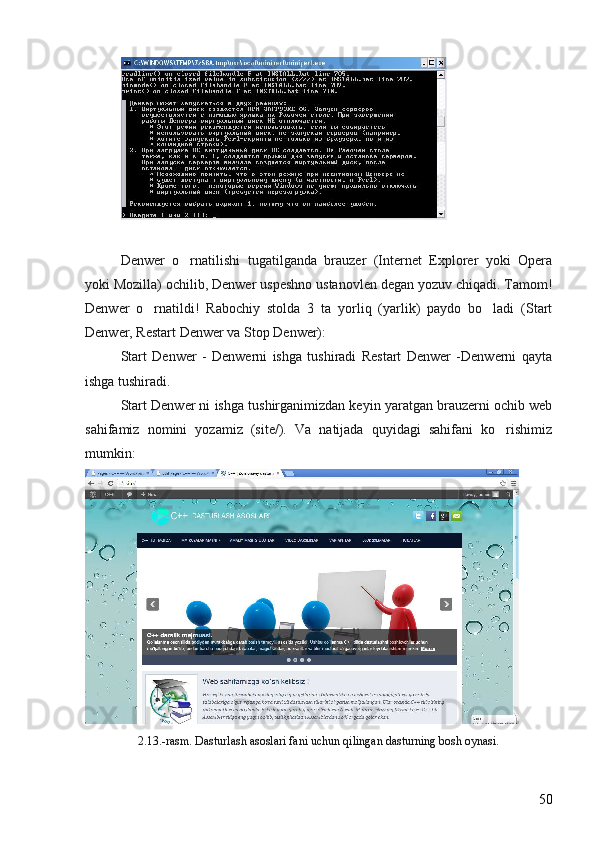 Denwer   o rnatilishi   tugatilganda   brauzer   (Internet   Explorer   yoki   Opera
yoki Mozilla) ochilib, Denwer uspeshno ustanovlen degan yozuv chiqadi. Tamom!
Denwer   o rnatildi!   Rabochiy   stolda   3   ta   yorliq   (yarlik)   paydo   bo ladi   (Start	
 
Denwer, Restart Denwer va Stop Denwer): 
Start   Denwer   -   Denwerni   ishga   tushiradi   Restart   Denwer   -Denwerni   qayta
ishga tushiradi. 
Start Denwer ni ishga tushirganimizdan keyin yaratgan brauzerni ochib web
sahifamiz   nomini   yozamiz   (site/).   Va   natijada   quyidagi   sahifani   ko rishimiz	

mumkin: 
2.13.-rasm. Dasturlash asoslari fani uchun qilingan dasturning bosh oynasi .
50 