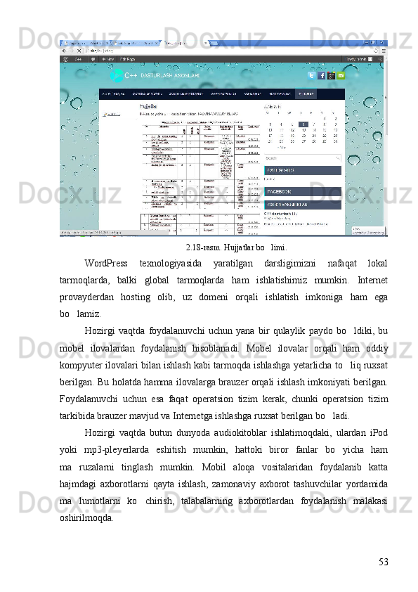 2.18-rasm. Hujjatlar bo limi.
WordPress   texnologiyasida   yaratilgan   darsligimizni   nafaqat   lokal
tarmoqlarda,   balki   global   tarmoqlarda   ham   ishlatishimiz   mumkin.   Internet
provayderdan   hosting   olib,   uz   domeni   orqali   ishlatish   imkoniga   ham   ega
bo lamiz. 	

Hozirgi   vaqtda   foydalanuvchi   uchun   yana   bir   qulaylik   paydo   bo ldiki,   bu	

mobel   ilovalardan   foydalanish   hisoblanadi.   Mobel   ilovalar   orqali   ham   oddiy
kompyuter ilovalari bilan ishlash kabi tarmoqda ishlashga yetarlicha to liq ruxsat

berilgan. Bu holatda hamma ilovalarga brauzer orqali ishlash imkoniyati berilgan.
Foydalanuvchi   uchun   esa   faqat   operatsion   tizim   kerak,   chunki   operatsion   tizim
tarkibida brauzer mavjud va Internetga ishlashga ruxsat berilgan bo ladi.	

Hozirgi   vaqtda   butun   dunyoda   audiokitoblar   ishlatimoqdaki,   ulardan   iPod
yoki   mp3-pleyerlarda   eshitish   mumkin,   hattoki   biror   fanlar   bo yicha   ham	

ma ruzalarni   tinglash   mumkin.   Mobil   aloqa   vositalaridan   foydalanib   katta	

hajmdagi   axborotlarni   qayta   ishlash,   zamonaviy   axborot   tashuvchilar   yordamida
ma lumotlarni   ko chirish,   talabalarning   axborotlardan   foydalanish   malakasi
 
oshirilmoqda.
53 