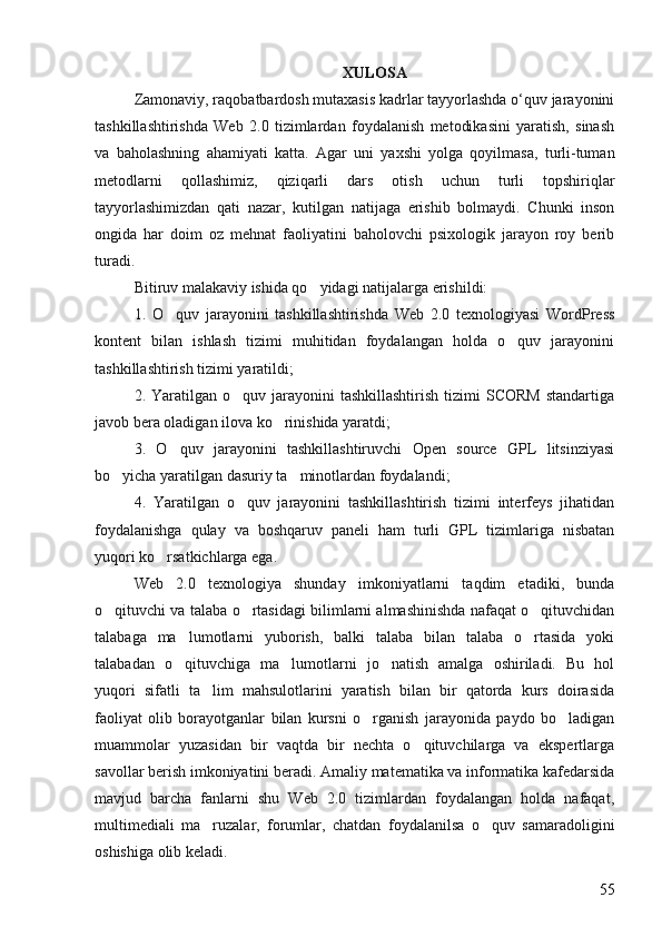 XULOSA
Zamonaviy, raqobatbardosh mutaxasis kadrlar tayyorlashda o‘quv jarayonini
tashkillashtirishda   Web   2.0   tizimlardan   foydalanish   metodikasini   yaratish,   sinash
va   baholashning   ahamiyati   katta.   Agar   uni   yaxshi   yolga   qoyilmasa,   turli-tuman 
metodlarni   qollashimiz,   qiziqarli   dars   otish   uchun   turli   topshiriqlar	
 
tayyorlashimizdan   qati   nazar,   kutilgan   natijaga   erishib   bolmaydi.   Chunki   inson	
 
ongida   har   doim   oz   mehnat   faoliyatini   baholovchi   psixologik   jarayon   roy   berib	
 
turadi. 
Bitiruv malakaviy ishida qo yidagi natijalarga erishildi: 	

1.   O quv   jarayonini   tashkillashtirishda   Web   2.0   texnologiyasi   WordPress	

kontent   bilan   ishlash   tizimi   muhitidan   foydalangan   holda   o quv   jarayonini	

tashkillashtirish tizimi yaratildi; 
2. Yaratilgan  o quv jarayonini  tashkillashtirish   tizimi   SCORM   standartiga	

javob bera oladigan ilova ko rinishida yaratdi;	

3.   O quv   jarayonini   tashkillashtiruvchi   Open   source   GPL   litsinziyasi	

bo yicha yaratilgan dasuriy ta minotlardan foydalandi;	
 
4.   Yaratilgan   o quv   jarayonini   tashkillashtirish   tizimi   interfeys   jihatidan	

foydalanishga   qulay   va   boshqaruv   paneli   ham   turli   GPL   tizimlariga   nisbatan
yuqori ko rsatkichlarga ega.	

Web   2.0   texnologiya   shunday   imkoniyatlarni   taqdim   etadiki,   bunda
o qituvchi va talaba o rtasidagi bilimlarni almashinishda nafaqat o qituvchidan	
  
talabaga   ma lumotlarni   yuborish,   balki   talaba   bilan   talaba   o rtasida   yoki	
 
talabadan   o qituvchiga   ma lumotlarni   jo natish   amalga   oshiriladi.   Bu   hol
  
yuqori   sifatli   ta lim   mahsulotlarini   yaratish   bilan   bir   qatorda   kurs   doirasida	

faoliyat   olib   borayotganlar   bilan   kursni   o rganish   jarayonida   paydo   bo ladigan	
 
muammolar   yuzasidan   bir   vaqtda   bir   nechta   o qituvchilarga   va   ekspertlarga	

savollar berish imkoniyatini beradi. Amaliy matematika va informatika kafedarsida
mavjud   barcha   fanlarni   shu   Web   2.0   tizimlardan   foydalangan   holda   nafaqat,
multimediali   ma ruzalar,   forumlar,   chatdan   foydalanilsa   o quv   samaradoligini	
 
oshishiga olib keladi.
55 
