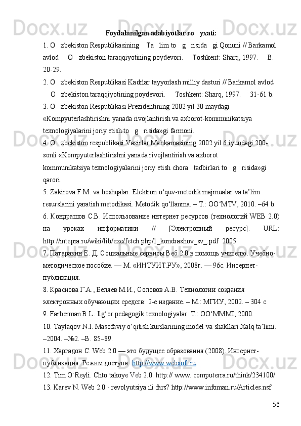 Foydalanilgan adabiyotlar ro yxati:
1. O zbekiston Respublikasining  Ta lim to g risida gi Qonuni // Barkamol 	
     
avlod   O zbekiston taraqqiyotining poydevori.   Toshkent: Sharq, 1997.   B. 	
   
20-29. 
2. O zbekiston Respublikasi Kadrlar tayyorlash milliy dasturi // Barkamol avlod 	

 O zbekiston taraqqiyotining poydevori.   Toshkent: Sharq, 1997.   31-61 b. 	
   
3. O zbekiston Respublikasi Prezidentining 2002 yil 30 maydagi 	

«Kompyuterlashtirishni yanada rivojlantirish va axborot-kommunikatsiya 
texnologiyalarini joriy etish to g risida»gi farmoni. 	
 
4. O zbekiston respublikasi Vazirlar Mahkamasining 2002 yil 6 iyundagi 200-	

sonli «Kompyuterlashtirishni yanada rivojlantirish va axborot 
kommunikatsiya texnologiyalarini joriy etish chora tadbirlari to g risida»gi 	
  
qarori. 
5. Zakirova F.M. va boshqalar. Elektron o‘quv-metodik majmualar va ta’lim 
resurslarini yaratish metodikasi. Metodik qo‘llanma. – T.: OO‘MTV, 2010. –64 b.  
6 . Кондрашов С.В.  Использование интернет ресурсов (технологий WEB 2.0)
на   уроках   информатики   //   [Электронный   ресурс].   URL:
http://intepra.ru/wiki/lib/exe/fetch.php/1_kondrashov_sv_.pdf    2005.
7 . Патаракин Е. Д. Социальные сервисы Веб 2.0 в помощь учителю. Учебно- 
методическое пособие. — М. «ИНТУИТ.РУ», 2008г. — 96с. Интернет-
публикация.
8 . Краснова Г.А., Беляев М.И., Соловов А.В. Технологии создания 
электронных обучающих средств: 2-е издание. – М.: МГИУ, 2002. – 304 с. 
9. Farberman B.L. Ilg‘or pedagogik texnologiyalar. T.: OO‘MMMI, 2000. 
10. Taylaqov N.I. Masofaviy o‘qitish kurslarining model va shakllari Xalq ta’limi. 
–2004. –№2. –B. 85–89. 
11.  Харгадон С. Web 2.0 — это будущее образования (2008). Интернет-
публикация. Режим доступа:  http://www.websoft.ru
12. Tim O´Reyli. Chto takoye Veb 2.0. http:// www. computerra.ru/think/234100/
13. Karev N. Web 2.0 - revolyutsiya ili fars? http://www.infoman.ru/Articles.nsf
56 