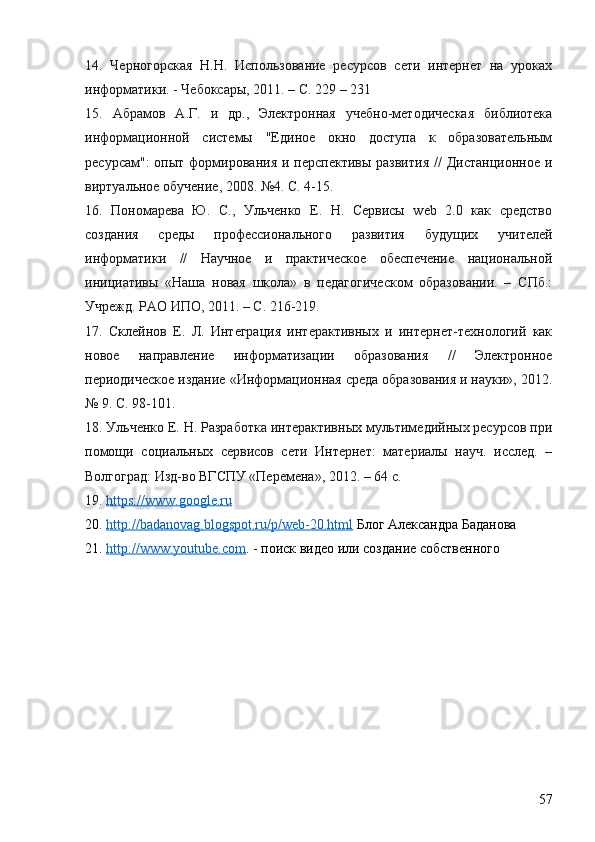 14.   Черногорская   Н.Н.   Использование   ресурсов   сети   интернет   на   уроках
информатики. - Чебоксары, 2011. – С. 229 – 231
15.   Абрамов   А.Г.   и   др.,   Электронная   учебно-методическая   библиотека
информационной   системы   "Единое   окно   доступа   к   образовательным
ресурсам":   опыт формирования  и  перспективы  развития   //   Дистанционное  и
виртуальное обучение, 2008. №4. С. 4-15.
16.   Пономарева   Ю.   С.,   Ульченко   Е.   Н.   Сервисы   web   2.0   как   средство
создания   среды   профессионального   развития   будущих   учителей
информатики   //   Научное   и   практическое   обеспечение   национальной
инициативы   «Наша   новая   школа»   в   педагогическом   образовании.   –   СПб.:
Учрежд. РАО ИПО, 2011. – С. 216-219.
17.   Склейнов   Е.   Л.   Интеграция   интерактивных   и   интернет-технологий   как
новое   направление   информатизации   образования   //   Электронное
периодическое издание «Информационная среда образования и науки», 2012.
№ 9. С. 98-101.
18. Ульченко Е. Н. Разработка интерактивных мультимедийных ресурсов при
помощи   социальных   сервисов   сети   Интернет:   материалы   науч.   исслед.   –
Волгоград: Изд-во ВГСПУ «Перемена», 2012. – 64 с.
19.  https://www.google.ru  
20.  http://badanovag.blogspot.ru/p/web-20.html  Блог Александра Баданова
21.  http://www.youtube.com . - поиск видео или создание собственного
57 