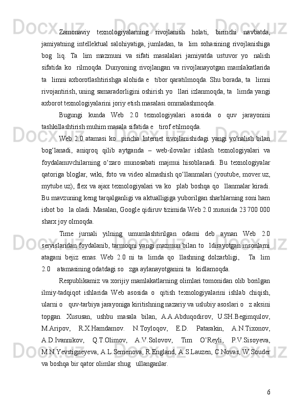Zamonaviy   texnologiyalarning   rivojlanish   holati,   birinchi   navbatda,
jamiyatning   intellektual   salohiyatiga,   jumladan,   ta lim   sohasining   rivojlanishiga
bog liq.   Ta lim   mazmuni   va   sifati   masalalari   jamiyatda   ustuvor   yo nalish	
  
sifatida   ko rilmoqda.   Dunyoning   rivojlangan   va   rivojlanayotgan   mamlakatlarida	

ta limni axborotlashtirishga alohida e tibor qaratilmoqda. Shu borada, ta limni	
  
rivojantirish, uning samaradorligini oshirish yo llari izlanmoqda, ta limda yangi	
 
axborot texnologiyalarini joriy etish masalasi ommalashmoqda. 
Bugungi   kunda   Web   2.0   texnologiyalari   asosida   o quv   jarayonini	

tashkillashtirish muhim masala sifatida e tirof etilmoqda. 	

Web   2.0   atamasi   ko pincha   Internet   rivojlanishidagi   yangi   yo nalish   bilan	
	ʻ
bog‘lanadi,   aniqroq   qilib   aytganda   –   web-ilovalar   ishlash   texnologiyalari   va
foydalanuvchilarning   o‘zaro   munosabati   majmui   hisoblanadi.   Bu   texnologiyalar
qatoriga bloglar, wiki, foto va video almashish qo‘llanmalari (youtube, mover.uz,
mytube.uz), flex va ajax texnologiyalari va ko plab boshqa qo llanmalar kiradi.	
 
Bu mavzuning keng tarqalganligi va aktualligiga yuborilgan sharhlarning soni ham
isbot bo la oladi. Masalan, Google qidiruv tizimida Web 2.0 xususida 23 700 000	

sharx joy olmoqda. 
Time   jurnali   yilning   umumlashtirilgan   odami   deb   aynan   Web   2.0
servislaridan foydalanib, tarmoqni yangi  mazmun bilan to ldirayotgan insonlarni	

atagani   bejiz   emas.   Web   2.0   ni   ta limda   qo llashning   dolzarbligi,   Ta lim	
   
2.0  atamasining odatdagi so zga aylanayotganini ta kidlamoqda. 	
  
Respublikamiz va xorijiy mamlakatlarning olimlari tomonidan olib borilgan
ilmiy-tadqiqot   ishlarida   Web   asosida   o qitish   texnologiyalarini   ishlab   chiqish,	

ularni o quv-tarbiya jarayoniga kiritishning nazariy va uslubiy asoslari o z aksini	
 
topgan.   Xususan,   ushbu   masala   bilan,   A.A.Abduqodirov,   U.SH.Begimqulov,
M.Aripov,   R.X.Hamdamov.   N.Toyloqov,   E.D.   Patarakin,   A.N.Tixonov,
A.D.Ivannikov,   Q.T.Olimov,   A.V.Solovov,   Tim   O’Reyli,   P.V.Sisoyeva,
M.N.Yevstigneyeva, A.L.Semenova, R.England, A.S.Lauzen, C.Novas, W.Souder
va boshqa bir qator olimlar shug ullanganlar. 	

6 