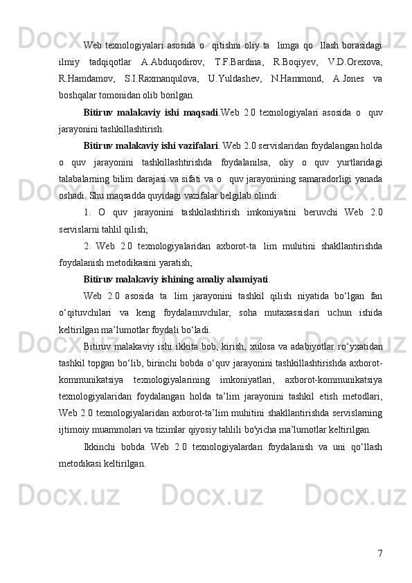 Web  texnologiyalari   asosida   o qitishni  oliy  ta limga  qo llash  borasidagi  
ilmiy   tadqiqotlar   A.Abduqodirov,   T.F.Bardina,   R.Boqiyev,   V.D.Orexova,
R.Hamdamov,   S.I.Raxmanqulova,   U.Yuldashev,   N.Hammond,   A.Jones   va
boshqalar tomonidan olib borilgan. 
Bitiruv   malakaviy   ishi   maqsadi . Web   2.0   texnologiyalari   asosida   o quv	

jarayonini tashkillashtirish. 
Bitiruv malakaviy ishi  vazifalari .  Web 2.0 servislaridan foydalangan holda
o quv   jarayonini   tashkillashtirishda   foydalanilsa,   oliy   o quv   yurtlaridagi	
 
talabalarning bilim darajasi va sifati va o quv jarayonining samaradorligi yanada	

oshadi.  Shu maqsadda quyidagi vazifalar belgilab olindi:
1.   O quv   jarayonini   tashkilashtirish   imkoniyatini   beruvchi   Web   2.0	

servislarni tahlil qilish; 
2.   Web   2.0   texnologiyalaridan   axborot-ta lim   muhitini   shakllantirishda	

foydalanish metodikasini yaratish; 
Bitiruv malakaviy ishi ning amaliy ahamiyati .
Web   2.0   asosida   ta lim   jarayonini   tashkil   qilish   niyatida   bo‘lgan   fan	

o‘qituvchilari   va   keng   foydalanuvchilar,   soha   mutaxassislari   uchun   ishida
keltirilgan ma’lumotlar foydali bo‘ladi. 
Bitiruv  malakaviy  ishi   ikkita  bob,  kirish,   xulosa  va  adabiyotlar  r о ‘yxatidan
tashkil  topgan bo‘lib, birinchi bobda o‘quv jarayonini tashkillashtirishda  axborot-
kommunikatsiya   texnologiyalarining   imkoniyatlari,   axborot-kommunikatsiya
texnologiyalaridan   foydalangan   holda   ta’lim   jarayonini   tashkil   etish   metodlari,
Web 2.0 texnologiyalaridan axborot-ta’lim  muhitini  shakllantirishda  servislarning
ijtimoiy muammolari va tizimlar qiyosiy tahlili bo yicha ma’lumotlar keltirilgan.	
ʻ
Ikkinchi   bobda   Web   2.0   texnologiyalardan   foydalanish   va   uni   qo‘llash
metodikasi keltirilgan.
 
7 