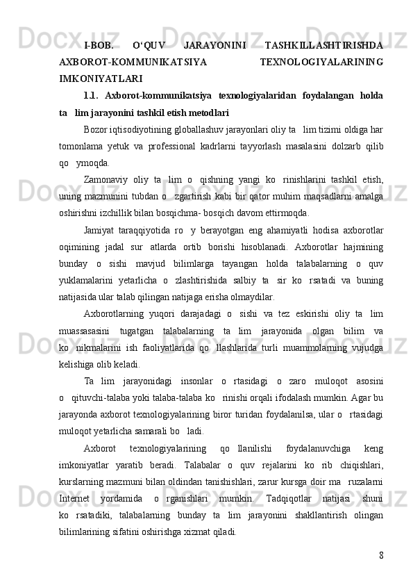 I - BOB.   O‘QUV   JARAYONINI   TASHKILLASHTIRISHDA
AXBOROT-KOMMUNIKATSIYA   TEXNOLOGIYALARINING
IMKONIYATLARI 
1.1.   Axborot-kommunikatsiya   texnologiyalaridan   foydalangan   holda
ta lim jarayonini tashkil etish metodlari 
Bozor iqtisodiyotining globallashuv jarayonlari oliy ta lim tizimi oldiga har	

tomonlama   yetuk   va   professional   kadrlarni   tayyorlash   masalasini   dolzarb   qilib
qo ymoqda.	

Zamonaviy   oliy   ta lim   o qishning   yangi   ko rinishlarini   tashkil   etish,	
  
uning   mazmunini   tubdan   o zgartirish   kabi   bir   qator   muhim   maqsadlarni   amalga

oshirishni izchillik bilan bosqichma- bosqich davom ettirmoqda.
Jamiyat   taraqqiyotida   ro y   berayotgan   eng   ahamiyatli   hodisa   axborotlar	

oqimining   jadal   sur atlarda   ortib   borishi   hisoblanadi.   Axborotlar   hajmining	

bunday   o sishi   mavjud   bilimlarga   tayangan   holda   talabalarning   o quv	
 
yuklamalarini   yetarlicha   o zlashtirishida   salbiy   ta sir   ko rsatadi   va   buning	
  
natijasida ular talab qilingan natijaga erisha olmaydilar. 
Axborotlarning   yuqori   darajadagi   o sishi   va   tez   eskirishi   oliy   ta lim	
 
muassasasini   tugatgan   talabalarning   ta lim   jarayonida   olgan   bilim   va

ko nikmalarini   ish   faoliyatlarida   qo llashlarida   turli   muammolarning   vujudga	
 
kelishiga olib keladi.
Ta lim   jarayonidagi   insonlar   o rtasidagi   o zaro   muloqot   asosini	
  
o qituvchi-talaba yoki talaba-talaba ko rinishi orqali ifodalash mumkin. Agar bu	
 
jarayonda axborot texnologiyalarining biror turidan foydalanilsa, ular o rtasidagi	

muloqot yetarlicha samarali bo ladi.	

Axborot   texnologiyalarining   qo llanilishi   foydalanuvchiga   keng	

imkoniyatlar   yaratib   beradi.   Talabalar   o quv   rejalarini   ko rib   chiqishlari,
 
kurslarning mazmuni bilan oldindan tanishishlari, zarur kursga doir ma ruzalarni	

Internet   yordamida   o rganishlari   mumkin.   Tadqiqotlar   natijasi   shuni	

ko rsatadiki,   talabalarning   bunday   ta lim   jarayonini   shakllantirish   olingan	
 
bilimlarining sifatini oshirishga xizmat qiladi.
8 