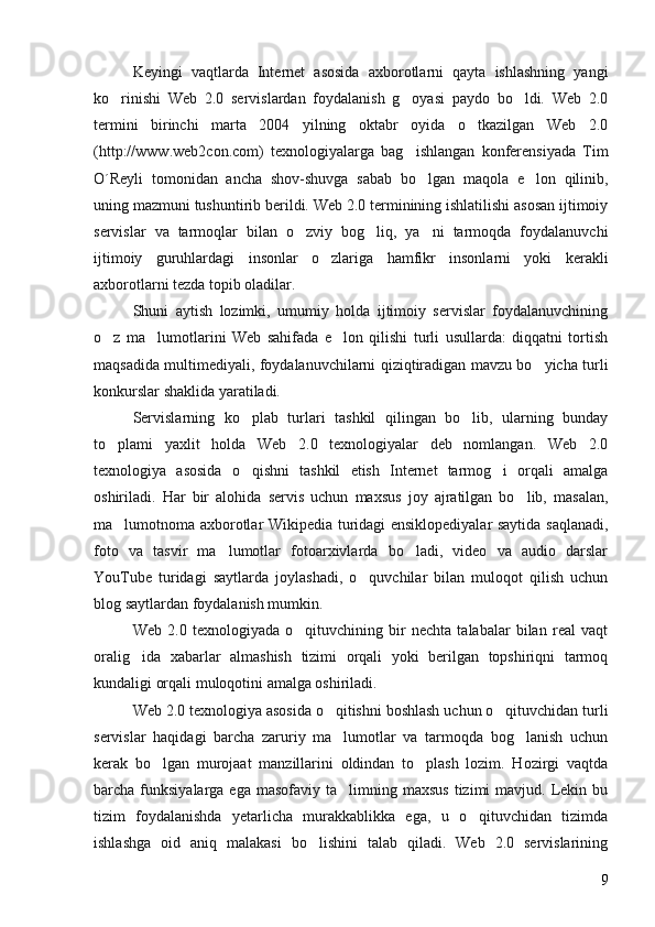 Keyingi   vaqtlarda   Internet   asosida   axborotlarni   qayta   ishlashning   yangi
ko rinishi   Web   2.0   servislardan   foydalanish   g oyasi   paydo   bo ldi.   Web   2.0  
termini   birinchi   marta   2004   yilning   oktabr   oyida   o tkazilgan   Web   2.0	

(http://www.web2con.com)   texnologiyalarga   bag ishlangan   konferensiyada   Tim	

O´Reyli   tomonidan   ancha   shov-shuvga   sabab   bo lgan   maqola   e lon   qilinib,	
 
uning mazmuni tushuntirib berildi. Web 2.0 terminining ishlatilishi asosan ijtimoiy
servislar   va   tarmoqlar   bilan   o zviy   bog liq,   ya ni   tarmoqda   foydalanuvchi	
  
ijtimoiy   guruhlardagi   insonlar   o zlariga   hamfikr   insonlarni   yoki   kerakli	

axborotlarni tezda topib oladilar. 
Shuni   aytish   lozimki,   umumiy   holda   ijtimoiy   servislar   foydalanuvchining
o z   ma lumotlarini   Web   sahifada   e lon   qilishi   turli   usullarda:   diqqatni   tortish	
  
maqsadida multimediyali, foydalanuvchilarni qiziqtiradigan mavzu bo yicha turli	

konkurslar shaklida yaratiladi.
Servislarning   ko plab   turlari   tashkil   qilingan   bo lib,   ularning   bunday	
 
to plami   yaxlit   holda   Web   2.0   texnologiyalar   deb   nomlangan.   Web   2.0	

texnologiya   asosida   o qishni   tashkil   etish   Internet   tarmog i   orqali   amalga	
 
oshiriladi.   Har   bir   alohida   servis   uchun   maxsus   joy   ajratilgan   bo lib,   masalan,	

ma lumotnoma axborotlar Wikipedia turidagi ensiklopediyalar saytida saqlanadi,	

foto   va   tasvir   ma lumotlar   fotoarxivlarda   bo ladi,   video   va   audio   darslar	
 
YouTube   turidagi   saytlarda   joylashadi,   o quvchilar   bilan   muloqot   qilish   uchun	

blog saytlardan foydalanish mumkin. 
Web   2.0   texnologiyada   o qituvchining   bir   nechta   talabalar   bilan   real   vaqt	

oralig ida   xabarlar   almashish   tizimi   orqali   yoki   berilgan   topshiriqni   tarmoq	

kundaligi orqali muloqotini amalga oshiriladi.
Web 2.0 texnologiya asosida o qitishni boshlash uchun o qituvchidan turli	
 
servislar   haqidagi   barcha   zaruriy   ma lumotlar   va   tarmoqda   bog lanish   uchun
 
kerak   bo lgan   murojaat   manzillarini   oldindan   to plash   lozim.   Hozirgi   vaqtda	
 
barcha funksiyalarga  ega  masofaviy ta limning  maxsus  tizimi   mavjud. Lekin bu	

tizim   foydalanishda   yetarlicha   murakkablikka   ega,   u   o qituvchidan   tizimda	

ishlashga   oid   aniq   malakasi   bo lishini   talab   qiladi.   Web   2.0   servislarining	

9 