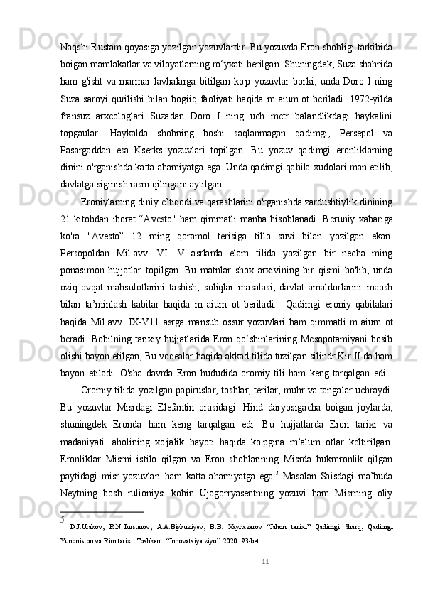 11Naqshi Rustam qoyasiga yozilgan yozuvlardir. Bu yozuvda Eron shohligi tarkibida
boigan mamlakatlar va viloyatlaming ro‘yxati berilgan. Shuningdek, Suza shahrida
ham   g'isht   va   marmar   lavhalarga   bitilgan   ko'p   yozuvlar   borki,   unda   Doro   I   ning
Suza  saroyi  qurilishi   bilan  bogiiq  faoliyati  haqida   m  aium  ot  beriladi.  1972-yilda
fransuz   arxeologlari   Suzadan   Doro   I   ning   uch   metr   balandlikdagi   haykalini
topgaular.   Haykalda   shohning   boshi   saqlanmagan   qadimgi,   Persepol   va
Pasargaddan   esa   Kserks   yozuvlari   topilgan.   Bu   yozuv   qadimgi   eronliklarning
dinini o'rganishda katta ahamiyatga ega. Unda qadimgi qabila xudolari man etilib,
davlatga siginish rasm qilingani aytilgan. 
Eroniylaming diniy e’tiqodi va qarashlarini o'rganishda zardushtiylik dinining
21   kitobdan   iborat   “Avesto"   ham   qimmatli   manba   hisoblanadi.   Beruniy   xabariga
ko'ra   "Avesto”   12   ming   qoramol   terisiga   tillo   suvi   bilan   yozilgan   ekan.
Persopoldan   Mil.avv.   VI—V   asrlarda   elam   tilida   yozilgan   bir   necha   ming
ponasimon   hujjatlar   topilgan.   Bu   matnlar   shox   arxivining   bir   qismi   bo'lib,   unda
oziq-ovqat   mahsulotlarini   tashish,   soliqlar   masalasi,   davlat   amaldorlarini   maosh
bilan   ta’minlash   kabilar   haqida   m   aium   ot   beriladi.     Qadimgi   eroniy   qabilalari
haqida   Mil.avv.   IX-V11   asrga   mansub   ossur   yozuvlari   ham   qimmatli   m   aium   ot
beradi.   Bobilning   tarixiy   hujjatlarida   Eron   qo‘shinlarining   Mesopotamiyani   bosib
olishi bayon etilgan, Bu voqealar haqida akkad tilida tuzilgan silindr Kir II da ham
bayon   etiladi.   O'sha   davrda   Eron   hududida   oromiy   tili   ham   keng   tarqalgan   edi.  
Oromiy tilida yozilgan papiruslar, toshlar, terilar, muhr va tangalar uchraydi.
Bu   yozuvlar   Misrdagi   Elefantin   orasidagi.   Hind   daryosigacha   boigan   joylarda,
shuningdek   Eronda   ham   keng   tarqalgan   edi.   Bu   hujjatlarda   Eron   tarixi   va
madaniyati.   aholining   xo'jalik   hayoti   haqida   ko'pgina   m’alum   otlar   keltirilgan.
Eronliklar   Misrni   istilo   qilgan   va   Eron   shohlarining   Misrda   hukmronlik   qilgan
paytidagi   misr   yozuvlari   ham   katta   ahamiyatga   ega. 5
  Masalan   Saisdagi   ma’buda
Neytning   bosh   rulioniysi   kohin   Ujagorryasentning   yozuvi   ham   Misrning   oliy
5
  D.J.Urakov,   R.N.Tursunov,   A.A.Biykuziyev,   B.B.   Xaynazarov   “Jahon   tarixi”   Qadimgi   Sharq,   Qadimgi
Yunoniston va Rim tarixi. Toshkent. “Innovatsiya ziyo”. 2020.  93- bet.
  
