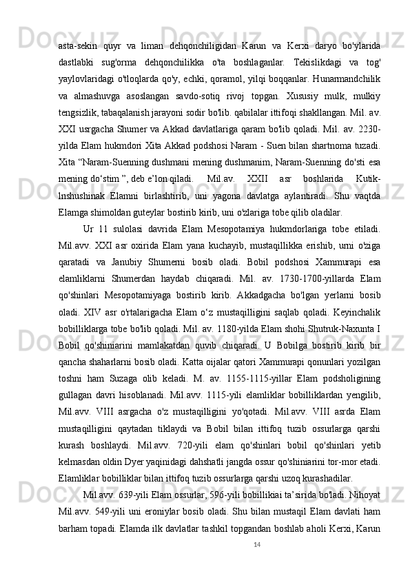 14asta-sekin   quyr   va   liman   dehqonchiligidan   Karun   va   Kerxi   daryo   bo'ylarida
dastlabki   sug'orma   dehqonchilikka   o'ta   boshlaganlar.   Tekislikdagi   va   tog'
yaylovlaridagi  o'tloqlarda qo'y, echki, qoramol, yilqi boqqanlar. Hunarmandchilik
va   almashuvga   asoslangan   savdo-sotiq   rivoj   topgan.   Xususiy   mulk,   mulkiy
tengsizlik, tabaqalanish jarayoni sodir bo'lib. qabilalar ittifoqi shakllangan. M il.  av.
XXI   usrgacha  Shumer   va  Akkad  davlatlariga  qaram   bo'lib  qoladi.  M il.   av.  2230-
yilda Elam hukmdori Xita Akkad podshosi Naram - Suen bilan shartnoma tuzadi.
Xita “Naram-Suenning dushmani  mening dushmanim, Naram-Suenning do'sti esa
mening do‘stim ”, deb e’lon qiladi.  Mil.av.   XXII   asr   boshlarida   Kutik-
lnshushinak   Elamni   birlashtirib,   uni   yagona   davlatga   aylantiradi.   Shu   vaqtda
Elamga shimoldan guteylar bostirib kirib, uni o'zlariga tobe qilib oladilar. 
Ur   11   sulolasi   davrida   Elam   Mesopotamiya   hukmdorlariga   tobe   etiladi.
Mil.avv.   XXI   asr   oxirida   Elam   yana   kuchayib,   mustaqillikka   erishib,   urni   o'ziga
qaratadi   va   Janubiy   Shumerni   bosib   oladi.   Bobil   podshosi   Xammurapi   esa
elamliklarni   Shumerdan   haydab   chiqaradi.   Mil.   av.   1730-1700-yillarda   Elam
qo'shinlari   Mesopotamiyaga   bostirib   kirib.   Akkadgacha   bo'lgan   yerlarni   bosib
oladi.   XIV   asr   o'rtalarigacha   Elam   o‘z   mustaqilligini   saqlab   qoladi.   Keyinchalik
bobilliklarga tobe bo'lib qoladi. Mil. av. 1180-yilda Elam shohi Shutruk-Naxunta I
Bobil   qo'shiniarini   mamlakatdan   quvib   chiqaradi.   U   Bobilga   bostirib   kirib   bir
qancha shaharlarni bosib oladi. Katta oijalar qatori Xammurapi qonunlari yozilgan
toshni   ham   Suzaga   olib   keladi.   M.   av.   1155-1115-yillar   Elam   podsholigining
gullagan   davri   hisoblanadi.   Mil.avv.   1115-yili   elamliklar   bobilliklardan   yengilib,
Mil.avv.   VIII   asrgacha   o'z   mustaqilligini   yo'qotadi.   Mil.avv.   VIII   asrda   Elam
mustaqilligini   qaytadan   tiklaydi   va   Bobil   bilan   ittifoq   tuzib   ossurlarga   qarshi
kurash   boshlaydi.   Mil.avv.   720-yili   elam   qo'shinlari   bobil   qo'shinlari   yetib
kelmasdan oldin Dyer yaqinidagi dahshatli jangda ossur qo'shiniarini tor-mor etadi.
Elamliklar bobilliklar bilan ittifoq tuzib ossurlarga qarshi uzoq kurashadilar. 
Mil.avv. 639-yili Elam ossurlar, 596-yili bobillikiai ta’sirida bo'ladi. Nihoyat
Mil.avv.   549-yili   uni   eroniylar   bosib   oladi.   Shu  bilan   mustaqil   Elam   davlati   ham
barham topadi. Elamda ilk davlatlar tashkil topgandan boshlab aholi Kerxi, Karun 