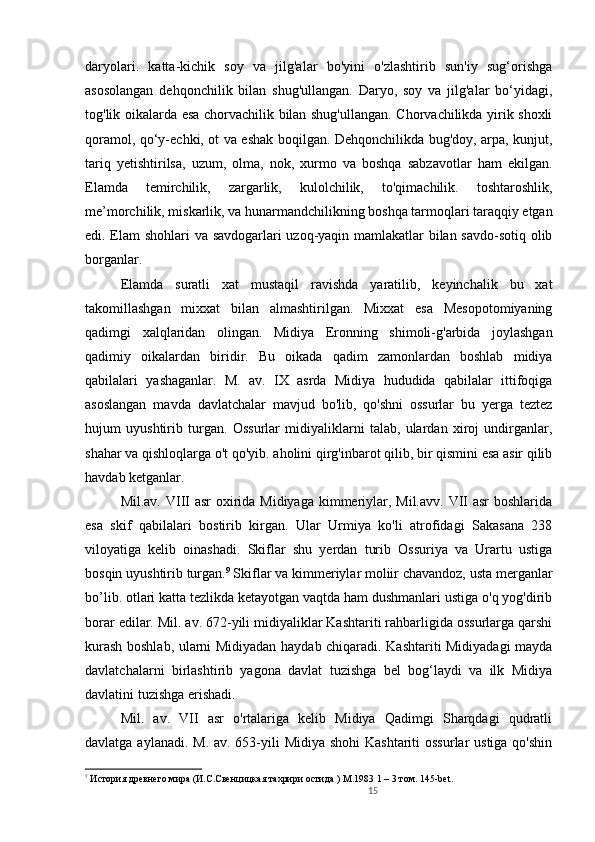 15daryolari.   katta-kichik   soy   va   jilg'alar   bo'yini   o'zlashtirib   sun'iy   sug‘orishga
asosolangan   dehqonchilik   bilan   shug'ullangan.   Daryo,   soy   va   jilg'alar   bo‘yidagi,
tog'lik oikalarda esa chorvachilik bilan shug'ullangan. Chorvachilikda yirik shoxli
qoramol, qo‘y-echki, ot va eshak boqilgan. Dehqonchilikda bug'doy, arpa, kunjut,
tariq   yetishtirilsa,   uzum,   olma,   nok,   xurmo   va   boshqa   sabzavotlar   ham   ekilgan.
Elamda   temirchilik,   zargarlik,   kulolchilik,   to'qimachilik.   toshtaroshlik,
me’morchilik, miskarlik, va hunarmandchilikning boshqa tarmoqlari taraqqiy etgan
edi. Elam shohlari va savdogarlari uzoq-yaqin mamlakatlar bilan savdo-sotiq olib
borganlar.             
Elamda   suratli   xat   mustaqil   ravishda   yaratilib,   keyinchalik   bu   xat
takomillashgan   mixxat   bilan   almashtirilgan.   Mixxat   esa   Mesopotomiyaning
qadimgi   xalqlaridan   olingan.   Midiya   Eronning   shimoli-g'arbida   joylashgan
qadimiy   oikalardan   biridir.   Bu   oikada   qadim   zamonlardan   boshlab   midiya
qabilalari   yashaganlar.   M.   av.   IX   asrda   Midiya   hududida   qabilalar   ittifoqiga
asoslangan   mavda   davlatchalar   mavjud   bo'lib,   qo'shni   ossurlar   bu   yerga   teztez
hujum   uyushtirib   turgan.   Ossurlar   midiyaliklarni   talab,   ulardan   xiroj   undirganlar,
shahar va qishloqlarga o't qo'yib. aholini qirg'inbarot qilib, bir qismini esa asir qilib
havdab ketganlar.                                                                                    
Mil.av. VIII asr  oxirida Midiyaga kimmeriylar, Mil.avv. VII asr  boshlarida
esa   skif   qabilalari   bostirib   kirgan.   Ular   Urmiya   ko'li   atrofidagi   Sakasana   238
viloyatiga   kelib   oinashadi.   Skiflar   shu   yerdan   turib   Ossuriya   va   Urartu   ustiga
bosqin uyushtirib turgan. 9
 Skiflar va kimmeriylar moliir chavandoz, usta merganlar
bo’lib. otlari katta tezlikda ketayotgan vaqtda ham dushmanlari ustiga o'q yog'dirib
borar edilar. Mil. av. 672-yili midiyaliklar Kashtariti rahbarligida ossurlarga qarshi
kurash boshlab, ularni Midiyadan haydab chiqaradi. Kashtariti Midiyadagi mayda
davlatchalarni   birlashtirib   yagona   davlat   tuzishga   bel   bog‘laydi   va   ilk   Midiya
davlatini tuzishga erishadi. 
Mil.   av.   VII   asr   o'rtalariga   kelib   Midiya   Qadimgi   Sharqdagi   qudratli
davlatga aylanadi. M. av. 653-yili  Midiya shohi  Kashtariti  ossurlar ustiga qo'shin
9
 История древнего мира (И.С.Свенцицкая тахрири остида )  M .1983 1 – 3 том. 145- bet .   