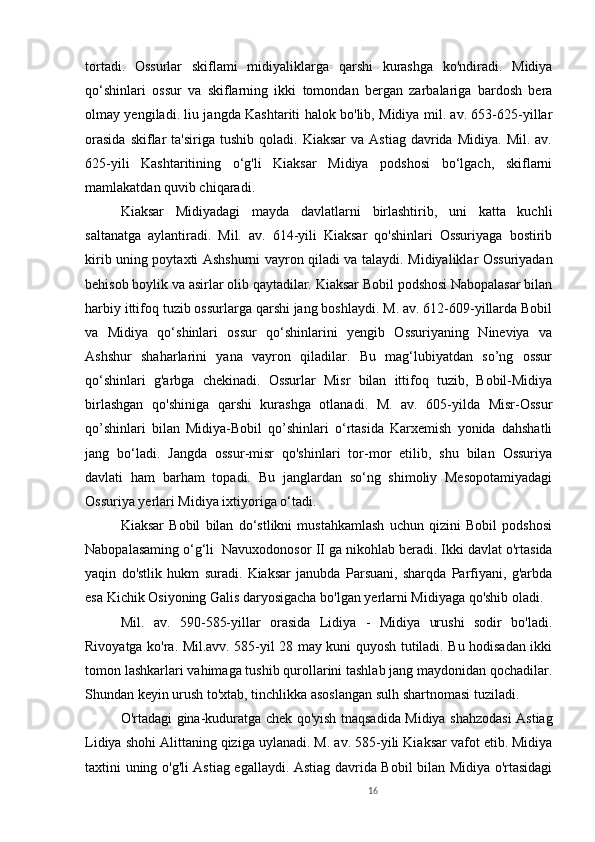16tortadi.   Ossurlar   skiflami   midiyaliklarga   qarshi   kurashga   ko'ndiradi.   Midiya
qo‘shinlari   ossur   va   skiflarning   ikki   tomondan   bergan   zarbalariga   bardosh   bera
olmay yengiladi. liu jangda Kashtariti halok bo'lib, Midiya mil. av. 653-625-yillar
orasida  skiflar   ta'siriga  tushib   qoladi.   Kiaksar   va  Astiag   davrida   Midiya.  Mil.  av.
625-yili   Kashtaritining   o‘g'li   Kiaksar   Midiya   podshosi   bo‘lgach,   skiflarni
mamlakatdan quvib chiqaradi. 
Kiaksar   Midiyadagi   mayda   davlatlarni   birlashtirib,   uni   katta   kuchli
saltanatga   aylantiradi.   Mil.   av.   614-yili   Kiaksar   qo'shinlari   Ossuriyaga   bostirib
kirib uning poytaxti Ashshurni vayron qiladi va talaydi. Midiyaliklar Ossuriyadan
behisob boylik va asirlar olib qaytadilar. Kiaksar Bobil podshosi Nabopalasar bilan
harbiy ittifoq tuzib ossurlarga qarshi jang boshlaydi. M. av. 612-609-yillarda Bobil
va   Midiya   qo‘shinlari   ossur   qo‘shinlarini   yengib   Ossuriyaning   Nineviya   va
Ashshur   shaharlarini   yana   vayron   qiladilar.   Bu   mag‘lubiyatdan   so’ng   ossur
qo‘shinlari   g'arbga   chekinadi.   Ossurlar   Misr   bilan   ittifoq   tuzib,   Bobil-Midiya
birlashgan   qo'shiniga   qarshi   kurashga   otlanadi.   M.   av.   605-yilda   Misr-Ossur
qo’shinlari   bilan   Midiya-Bobil   qo’shinlari   o‘rtasida   Karxemish   yonida   dahshatli
jang   bo‘ladi.   Jangda   ossur-misr   qo'shinlari   tor-mor   etilib,   shu   bilan   Ossuriya
davlati   ham   barham   topadi.   Bu   janglardan   so‘ng   shimoliy   Mesopotamiyadagi
Ossuriya yerlari Midiya ixtiyoriga o‘tadi. 
Kiaksar   Bobil   bilan   do‘stlikni   mustahkamlash   uchun   qizini   Bobil   podshosi
Nabopalasaming o‘g‘li  Navuxodonosor  I I ga nikohlab beradi. Ikki davlat o'rtasida
yaqin   do'stlik   hukm   suradi.   Kiaksar   janubda   Parsuani,   sharqda   Parfiyani,   g'arbda
esa Kichik Osiyoning Galis daryosigacha bo'lgan yerlarni Midiyaga qo'shib oladi. 
M il .   av.   590 - 585-yillar   orasida   Lidiya   -   Midiya   urushi   sodir   bo'ladi.
Rivoyatga ko'ra. Mil.avv. 585-yil 28 may kuni quyosh tutiladi. Bu hodisadan ikki
tomon lashkarlari vahimaga tushib qurollarini tashlab jang maydonidan qochadilar.
Shundan keyin urush to'xtab, tinchlikka asoslangan sulh shartnomasi tuziladi. 
O'rtadagi gina-kuduratga chek qo'yish tnaqsadida Midiya shahzodasi Astiag
Lidiya shohi Alittaning qiziga uylanadi. M. av. 585-yili Kiaksar vafot etib. Midiya
taxtini uning o'g'li Astiag egallaydi. Astiag davrida Bobil bilan Midiya o'rtasidagi 
