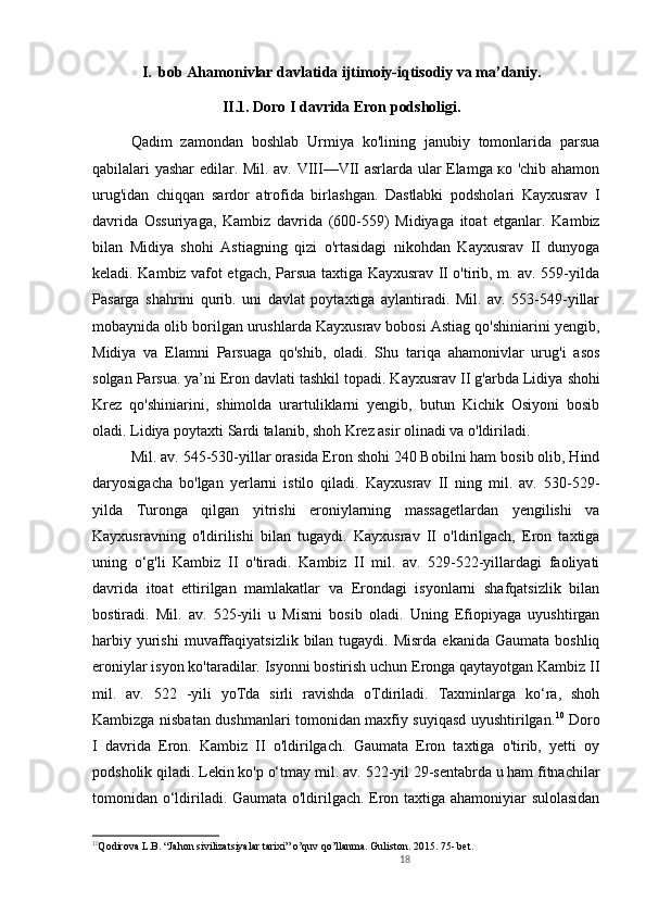 18I. bob Ahamonivlar davlati da ijtimoiy-iqtisodiy va ma’daniy.
II.1. Doro I davrida Eron podsholigi .
Qadim   zamondan   boshlab   Urmiya   ko'lining   janubiy   tomonlarida   parsua
qabilalari yashar edilar. M il . av. VIII—VII asrlarda ular Elamga ко 'chib ahamon
urug'idan   chiqqan   sardor   atrofida   birlashgan.   Dastlabki   podsholari   Kayxusrav   I
davrida   Ossuriyaga,   Kambiz   davrida   (600-559)   Midiyaga   itoat   etganlar.   Kambiz
bilan   Midiya   shohi   Astiagning   qizi   o'rtasidagi   nikohdan   Kayxusrav   II   dunyoga
keladi. Kambiz vafot etgach, Parsua taxtiga Kayxusrav II o'tirib, m. av. 559-yilda
Pasarga   shahrini   qurib.   uni   davlat   poytaxtiga   aylantiradi.   Mil.   av.   553-549-yillar
mobaynida olib borilgan urushlarda Kayxusrav bobosi Astiag qo'shiniarini yengib,
Midiya   va   Elamni   Parsuaga   qo'shib,   oladi.   Shu   tariqa   ahamonivlar   urug'i   asos
solgan Parsua. ya’ni Eron davlati tashkil topadi. Kayxusrav II g'arbda Lidiya  shohi
Krez   qo'shiniarini,   shimolda   urartuliklarni   yengib,   butun   Kichik   Osiyoni   bosib
oladi. Lidiya poytaxti Sardi talanib, shoh Krez asir olinadi va o'ldiriladi. 
Mil. av. 545-530-yillar orasida Eron shohi 240 Bobilni ham bosib olib, Hind
daryosigacha   bo'lgan   yerlarni   istilo   qiladi.   Kayxusrav   II   ning   mil.   av.   530-529-
yilda   Turonga   qilgan   yitrishi   eroniylarning   massagetlardan   yengilishi   va
Kayxusravning   o'ldirilishi   bilan   tugaydi.   Kayxusrav   II   o'ldirilgach,   Eron   taxtiga
uning   o‘g'li   Kambiz   II   o'tiradi.   Kambiz   II   mil.   av.   529-522-yillardagi   faoliyati
davrida   itoat   ettirilgan   mamlakatlar   va   Erondagi   isyonlarni   shafqatsizlik   bilan
bostiradi.   Mil.   av.   525-yili   u   Mismi   bosib   oladi.   Uning   Efiopiyaga   uyushtirgan
harbiy  yurishi  muvaffaqiyatsizlik  bilan tugaydi.  Misrda  ekanida  Gaumata  boshliq
eroniylar isyon ko'taradilar. Isyonni bostirish uchun Eronga qaytayotgan Kambiz II
mil.   av.   522   -yili   yoTda   sirli   ravishda   oTdiriladi.   Taxminlarga   ko‘ra,   shoh
Kambizga nisbatan dushmanlari tomonidan maxfiy suyiqasd uyushtirilgan. 10
  Doro
I   davrida   Eron.   Kambiz   II   o'ldirilgach.   Gaumata   Eron   taxtiga   o'tirib,   yetti   oy
podsholik qiladi. Lekin ko'p o‘tmay m il . av. 522-yil 29-sentabrda u ham fitnachilar
tomonidan o‘ldiriladi. Gaumata o'ldirilgach. Eron taxtiga ahamoniyiar sulolasidan
10
Qodirova L.B. “Jahon sivilizatsiyalar tarixi” o’quv qo’llanma. Guliston. 2015. 75- bet.  
