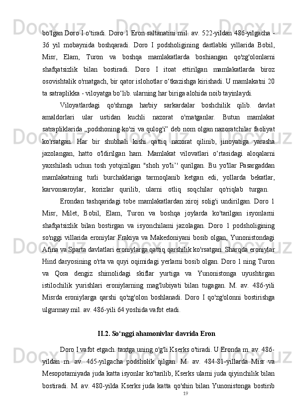 19bo'lgan Doro I o'tiradi. Doro 1 Eron saltanatini m il .   av. 522-yildan 486-yilgacha -
36   yil   mobaynida   boshqaradi.   Doro   I   podsholigining   dastlabki   yillarida   Bobil,
Misr,   Elam,   Turon   va   boshqa   mamlakatlarda   boshiangan   qo'zg'olonlarni
shafqatsizlik   bilan   bostiradi.   Doro   I   itoat   ettirilgan   mamlakatlarda   biroz
osovishtalik o'rnatgach, bir qator islohotlar o‘tkazishga kirishadi. U mamlakatni 20
ta satraplikka - viloyatga bo‘lib. ularning har biriga alohida noib tayinlaydi. 
Viloyatlardagi   qo'shmga   harbiy   sarkardalar   boshchilik   qilib.   davlat
amaldorlari   ular   ustidan   kuchli   nazorat   o'rnatganlar.   Butun   mamlakat
satrapliklarida „podshoning ko'zi va qulog'i” deb nom olgan nazoratchilar faoliyat
ko'rsatgan.   Har   bir   shubhali   kishi   qattiq   nazorat   qilinib,   jinoyatiga   yarasha
jazolangan,   hatto   o'ldirilgan   ham.   Mamlakat   vilovatlari   o‘rtasidagi   aloqalarni
yaxshilash   uchun   tosh   yotqizilgan   "shoh   yo'li’'   qurilgan.   Bu   yo'llar   Pasargaddan
mamlakatning   turli   burchaklariga   tarmoqlanib   ketgan   edi,   yollarda   bekatlar,
karvonsaroylar,   korizlar   qurilib,   ularni   otliq   soqchilar   qo'riqlab   turgan.  
Erondan   tashqaridagi   tobe   mamlakatlardan   xiroj   solig'i   undirilgan.   Doro   1
Misr,   Milet,   Bobil,   Elam,   Turon   va   boshqa   joylarda   ko'tarilgan   isyonlarni
shafqatsizlik   bilan   bostirgan   va   isyonchilami   jazolagan.   Doro   1   podsholigining
so'nggi  villarida eroniylar  Frakiya va Makedoniyani  bosib olgan,  Yunonistondagi
Afina va Sparta davlatlari eroniylarga qattiq qarshilik ko'rsatgan. Sharqda eroniylar
Hind daryosining o'rta va quyi oqimidagi yerlarni bosib olgan. Doro 1 ning Turon
va   Qora   dengiz   shimolidagi   skiflar   yurtiga   va   Yunonistonga   uyushtirgan
istilochilik   yurishlari   eroniylarning   mag'lubiyati   bilan   tugagan.   M.   av.   486-yili
Misrda   eroniylarga   qarshi   qo'zg'olon   boshlanadi.   Doro   I   qo'zg'olonni   bostirishga
ulgurmay mil. av. 486-yili 64 yoshida vafot etadi.
II.2. So‘nggi ahamonivlar davrida Eron
Doro I vafot etgach. taxtga uning o'g'li Kserks o'tiradi. U Eronda m. av. 486-
yildan   m.   av.   465-yilgacha   podsholik   qilgan.   M.   av.   484-81-yillarda   Misr   va
Mesopotamiyada juda katta isyonlar ko'tarilib, Kserks ularni juda qiyinchilik bilan
bostiradi. M.  av.  480-yilda  Kserks  juda  katta  qo'shin  bilan Yunonistonga  bostirib 