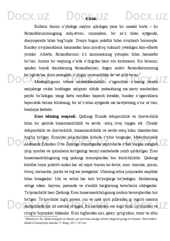 Kirish
Bizlarni   doimo   o’ylashga   majbur   qiladigan   yana   bir   masala   borki   –   bu
farzandlarimizningning   xulq-atvori,   muomalasi,   bir   so’z   bilan   aytganda,
dunyoqarashi   bilan   bog‘liqdir.   Dunyo   bugun   jadallik   bilan   rivojlanib   bormoqda.
Bunday  rivojlanishlarni   hammadan  ham  ziyodroq tushunib  yetadigan  kim–albatta
yoshlar.   Albatta,   farzandlarimiz   o’z   zamonasining   yutuqlari   bilan   hamnafas
bo’lsin.   Ammo   bir   vaqtning   o’zida   o‘zligidan   ham   voz   kechmasin.   Biz   kimmiz,
qanday   buyuk   shaxslarning   farzandlarimiz,   degan   undov   farzandlarimizning
ko’nglida har doim jaranglab, o‘zligini unutmaslikka da’vat qilib tursin. 1
Mustaqilligimiz   tobora   mustahkamlashib,   o’zgarishlar   o`zining   yaxshi
natijalarga   erisha   boshlagan   xalqimiz   oldida   yashash ning   ma`naviy   asoslaridan
paydo   bo’ladigan   yangi   katta   vazifalar   bajarish   kerak ki,   bunday   o’zgarishlarni
bajarishda   tarixni bilishning ,   bir so’z bilan aytganda   ma`naviyatning   o’rni   so’zsiz ,
benihoya kattadir. 
Kurs   ishining   maqsadi.   Qadimgi   Eronda   dehqonchilik   va   chorvachilik
bilan   bir   qatorda   hunarmandchilik   va   savdo   -sotiq   rivoj   topgan   edi.   Chunki
dehqonehilik va chorvachilik, hunarmandchilik va savdo-sotiq bilan chambarchas
bog'liq   bo'lgan.   Eroniylar   yilqiehilikka   alohida   e’tibor   berganlar.   Makedoniyalik
Aleksandr Erondan O'rta Osiyoga o'tayotganda yaylovlarda o'tlab yurgan minglab
yilqi uyurlari va qulunlarini ko'rganligi tarixiy manbalarda yozib qoldirilgan. Eron
hunarmandchiligining   eng   qadimgi   tarmoqlaridan   biri   kulolchilikdir.   Qadimgi
kulollar loyni pishitib undan har xil sopol buyum lar-ko'za, xum. xumcha, qozon,
tovoq, xurmacha, piyola va tog'ora yasaganlar. Ularning ustini jimjimador naqshlar
bilan   bezaganlar.   Ichi   va   sirtini   har   turli   bo'yoqlarga   bo'yashgan.   Idishlarning
sirtiga   odam.   hayvon,   parranda   va   o'simlik   barglarning   tasvirlarini   ishlaganlar.
To'qimachilik ham Qadimgi Eron hunarmandchiligining muhim tarmoqlaridan biri
bo'lgan.   To'quvchilar   zig'ir   poyasi,   jun   va   ipak   qurti   pillasidan   ip   yigirib   maxsus
dastgohlarda har xil matolar to'qigan. Bu matolardan esa engil-bosh, uy jihozlari va
ro'zg'or buyumlari tikkanlar. Eron tog'laridan mis, qalay, qo'rg'oshin, temir va oltin
1
 Mirziyoyev Sh. Milliy taraqqiot yo’limizni qat’iyat bilan amalga oshirib yangi bosqichga ko’taramiz: Havfsizlikka 
tahdid va barqarorlik shartlari T.:Sharq, 2017, 142-bet  