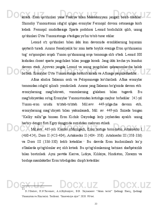 20kiradi.   Eron   qo'shinlari   yana   Frakiya   bilan   Makedoniyani   jangsiz   bosib   oladilar.
Shimoliy   Yunonistonni   ishg'ol   qilgan   eroniylar   Fermopil   dovoni   ostonasiga   kirib
keladi.   Fermopil   mudofaasiga   Sparta   podshosi   Leonid   boshchilik   qilib,   uning
qo'shinlari O'rta Yunonistonga o'tadigan yo'lni to'sib turar edilar. 
Leonid   o'z   qo'shinlari   bilan   ikki   kun   davomida   eronliklarning   hujumini
qaytarib turadi. Ammo fessaliyalik bir xoin katta boylik evaziga Eton qo'shiniarini
tog‘ so'qmoqlari orqali Yunon qo'shinining orqa tomoniga olib o'tadi. Leonid 300
kishidan   iborat   sparta   jangchilari   bilan   jangga   kiradi.   Jang   ikki   kecha-yu   kunduz
davom   etadi.   Ayovsiz   jangda   Leonid   va   uning   jangchilari   qahramonlarcha   halok
bo'ladi. Eroniylar O'rta Yunonistonga bostirib kiradi va Afinaga yaqinlashadilar. 
Afina   aholisi   Salamin   oroli   va   Peloponnesga   ko'chiriladi.   Afina   eroniylar
tomonidan ishg'ol qilinib. yondiriladi. Ammo jang Salamin bo'g'ozida davom etib.
eroniylarning   mag'lubivati,   vunonlarning   g'alabasi   bilan   tugavdi.   Bu
mag'lubiyatdan so'ng Eroniylar Yunonistondan ketishga majbur bo'ladilar. 242-yil
Yunon-eron   urushi   to'xtab-to'xtab.   Mil.avv.   449-yilgacha   davom   etib,
eroniylarning   mag’ubiyati   bilan   yakunlanadi,   Mil.   av.   449-yili   Suzada   boigan
“Kalliy   sulhi”ga   binoan   Eron   Kichik   Osiyodagi   ko'p   joylaridan   ajralib.   uning
harbiy-dengiz floti Egey dengizida suzishdan mahrum etiladi. 
Mil.avv.   465-yili   Kserks   o'ldirilgach,   Eron   taxtiga   birin-ketin   Artakserks   I
(460-424),  Doro  II   (423-404),  Artakserks   II   (404-   358).   Artakserks   III   (358-336)
va   Doro   III   (336-330)   kelib   ketadilar. 11
  Bu   davrda   Eron   kuchsizlanib   ko’p
o'lkalarda qo'zg'olonlar avj olib ketadi. Bu qo'zg'olonlarning ba'ziiari shafqatsizlik
bilan   bostiriladi.   Ayni   pavtda   Kariva,   Lidiya,   Kilikiya,   Hindiston,   Xorazm   va
boshqa mamlakatlar Eron tobeligidan chiqib ketadilar.    
11
D.J.Urakov,   R.N.Tursunov,   A.A.Biykuziyev,   B.B.   Xaynazarov   “Jahon   tarixi”   Qadimgi   Sharq,   Qadimgi
Yunoniston va Rim tarixi. Toshkent. “Innovatsiya ziyo”. 2020.  98- bet.
  