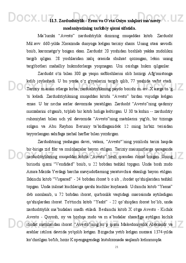 21II.3.  Zardushtiylik - Eron va O’rta Osiyo xalqlari ma’naviy
madaniyatining  tarkibiy qismi sifatida.
Ma’lumki   “Avesto”   zardushtiylik   dinining   muqaddas   kitob.   Zardusht
Mil.avv.   660-yilda   Xorazmda   dunyoga   kelgan   tarixiy   shaxs.   Uning   otasi   savodli
boiib,   karomatgo'y   boigan   ekan.   Zardusht   20   yoshidan   boshlab   yakka   xudolikni
targib   qilgan.   28   yoshlaridan   xalq   orasida   shuhrat   qozongan,   lekin   uning
targ'ibotlari   mahalliy   hukmdorlarga   yoqmagan.   Uni   osishga   hukm   qilganlar.  
Zardusht   o'zi   bilan   300   ga   yaqin   safdoshlarini   olib   hozirgi   Afg'onistonga
kelib   joylashadi.   U   bu   yerda   o‘z   g'oyalarini   targib   qilib,   77   yoshida   vafot   etadi.
Tarixiy m aium otlarga ko'ra, zardushtiylikning paydo boiishi m. av. X asrga to 'g
'ri   keladi.   Zardushtiylikning   muqaddas   kitobi   “Avesto”   birdan   vujudga   kelgan
emas.   U   bir   necha   asrlar   davomida   yaratilgan.   Zardusht   “Avesto”ning   qadimiy
nusxalarini o'rganib, to'plab bir kitob holiga keltirgan. U 30 ta kohin -- zardushtiy
ruhoniylari   bilan   uch   yil   davomida   “Avesto”ning   matnlarini   yig'ib,   bir   tizimga
solgan   va   Abu   Rayhon   Beruniy   ta’kidlaganidek   12   ming   ho'kiz   terisidan
tayyorlangan sahifaga zarhal harflar bilan yozdirgan. 
Zardushtning   yashagan   davri,   vatani,   “Avesto"’ning   yozilishi   tarixi   haqida
bir-biriga zid fikr va mulohazalar bayon etilgan. Tarixiy maiumotlarga qaraganda
zardushtiylikning   muqaddas   kitobi   “Avesto”   besh   qismdan   iborat   boigan.   Uning
birinehi   qismi   “Vendidad”   boiib,   u   22   bobdan   tashkil   topgan.   Unda   bosh   xudo
Axura Mazda Yerdagi barcha mavjudotlarning yaratuvchisi ekanligi bayon etilgan.
Ikkinchi kitob “Visparad” - 24 bobdan iborat b o iib , ibodat qo'shiqlaridan tashkil
topgan. Unda zulmat kuchlariga qarshi kuchlar kuylanadi. Uchinchi kitob “Yasna”
deb   nomlanib,   u   72   bobdan   iborat,   qurbonlik   vaqtidagi   marosimda   aytiladigan
qo'shiqlardan   iborat.   To'rtinchi   kitob   “Yasht”   -   22  qo‘shiqdan   iborat   bo‘lib,   unda
zardushtiylik   ma’budalari   madh   etiladi.   Beshinchi   kitob   X   o'rga   Avesto   -   Kichik
Avesto   -   Quyosh,   oy   va   boshqa   xudo   va   m   a’budalar   sharafiga   aytilgan   kichik
ibodat   matnlaridan   iborat.   “Avesto”ning   ko‘p  qismi   Makedoniyalik   Aleksandr   va
arablar  istilosi  davrida yo'qolib ketgan. Bizgacha  yetib kelgan nusxasi  1374-yilda
ko'chirilgan bo'lib, hozir Kopengagendagi kutubxonada saqlanib kelinmoqda.  