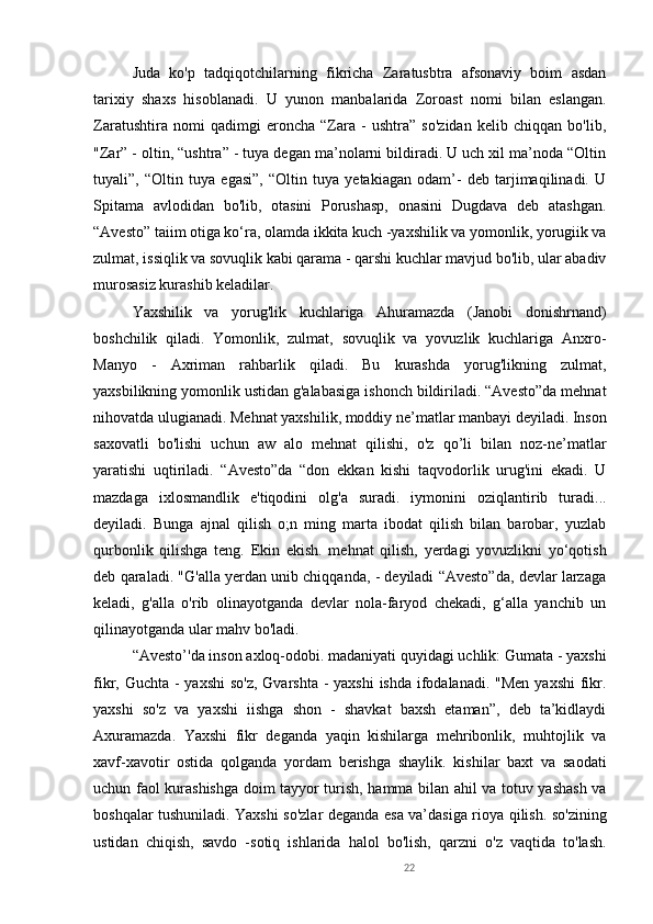 22Juda   ko'p   tadqiqotchilarning   fikricha   Zaratusbtra   afsonaviy   boim   asdan
tarixiy   shaxs   hisoblanadi.   U   yunon   manbalarida   Zoroast   nomi   bilan   eslangan.
Zaratushtira   nomi   qadimgi   eroncha   “Zara   -   ushtra”   so'zidan   kelib   chiqqan   bo'lib,
"Zar” - oltin, “ushtra” - tuya degan ma’nolarni bildiradi. U uch xil ma’noda “Oltin
tuyali”,   “Oltin   tuya   egasi”,   “Oltin   tuya   yetakiagan   odam’-   deb   tarjimaqilinadi.   U
Spitama   avlodidan   bo'lib,   otasini   Porushasp,   onasini   Dugdava   deb   atashgan.
“Avesto” taiim otiga ko‘ra, olamda ikkita kuch -yaxshilik va yomonlik, yorugiik va
zulmat, issiqlik va sovuqlik kabi qarama - qarshi kuchlar mavjud bo'lib, ular abadiv
murosasiz kurashib keladilar. 
Yaxshilik   va   yorug'lik   kuchlariga   Ahuramazda   (Janobi   donishrnand)
boshchilik   qiladi.   Yomonlik,   zulmat,   sovuqlik   va   yovuzlik   kuchlariga   Anxro-
Manyo   -   Axriman   rahbarlik   qiladi.   Bu   kurashda   yorug'likning   zulmat,
yaxsbilikning yomonlik ustidan g'alabasiga ishonch bildiriladi. “Avesto”da mehnat
nihovatda ulugianadi. Mehnat yaxshilik, moddiy ne’matlar manbayi deyiladi. Inson
saxovatli   bo'lishi   uchun   aw   alo   mehnat   qilishi,   o'z   qo’li   bilan   noz-ne’matlar
yaratishi   uqtiriladi.   “Avesto”da   “don   ekkan   kishi   taqvodorlik   urug'ini   ekadi.   U
mazdaga   ixlosmandlik   e'tiqodini   olg'a   suradi.   iymonini   oziqlantirib   turadi...
deyiladi.   Bunga   ajnal   qilish   o;n   ming   marta   ibodat   qilish   bilan   barobar,   yuzlab
qurbonlik   qilishga   teng.   Ekin   ekish.   mehnat   qilish,   yerdagi   yovuzlikni   yo‘qotish
deb qaraladi. "G'alla yerdan unib chiqqanda, - deyiladi “Avesto”da, devlar larzaga
keladi,   g'alla   o'rib   olinayotganda   devlar   nola-faryod   chekadi,   g‘alla   yanchib   un
qilinayotganda ular mahv bo'ladi. 
“Avesto’'da inson axloq-odobi. madaniyati quyidagi uchlik: Gumata - yaxshi
fikr, Guchta - yaxshi  so'z,  Gvarshta - yaxshi  ishda ifodalanadi. "Men  yaxshi  fikr.
yaxshi   so'z   va   yaxshi   iishga   shon   -   shavkat   baxsh   etaman”,   deb   ta’kidlaydi
Axuramazda.   Yaxshi   fikr   deganda   yaqin   kishilarga   mehribonlik,   muhtojlik   va
xavf-xavotir   ostida   qolganda   yordam   berishga   shaylik.   kishilar   baxt   va   saodati
uchun faol kurashishga doim tayyor turish, hamma bilan ahil va totuv yashash va
boshqalar tushuniladi. Yaxshi so'zlar deganda esa va’dasiga rioya qilish. so'zining
ustidan   chiqish,   savdo   -sotiq   ishlarida   halol   bo'lish,   qarzni   o'z   vaqtida   to'lash. 