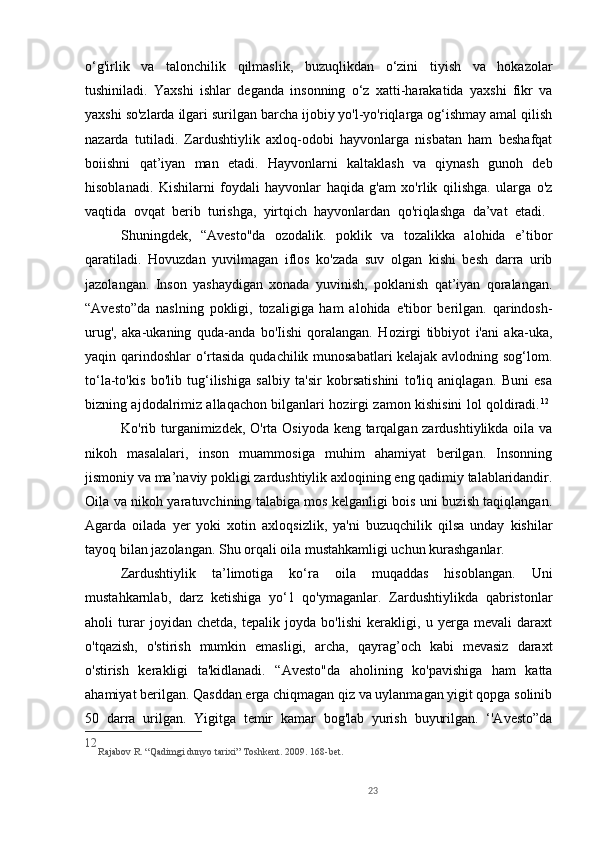23o‘g'irlik   va   talonchilik   qilmaslik,   buzuqlikdan   o‘zini   tiyish   va   hokazolar
tushiniladi.   Yaxshi   ishlar   deganda   insonning   o‘z   xatti-harakatida   yaxshi   fikr   va
yaxshi so'zlarda ilgari surilgan barcha ijobiy yo'l-yo'riqlarga og‘ishmay amal qilish
nazarda   tutiladi.   Zardushtiylik   axloq-odobi   hayvonlarga   nisbatan   ham   beshafqat
boiishni   qat’iyan   man   etadi.   Hayvonlarni   kaltaklash   va   qiynash   gunoh   deb
hisoblanadi.   Kishilarni   foydali   hayvonlar   haqida   g'am   xo'rlik   qilishga.   ularga   o'z
vaqtida   ovqat   berib   turishga,   yirtqich   hayvonlardan   qo'riqlashga   da’vat   etadi.  
Shuningdek,   “Avesto"da   ozodalik.   poklik   va   tozalikka   alohida   e’tibor
qaratiladi.   Hovuzdan   yuvilmagan   iflos   ko'zada   suv   olgan   kishi   besh   darra   urib
jazolangan.   Inson   yashaydigan   xonada   yuvinish,   poklanish   qat’iyan   qoralangan.
“Avesto”da   naslning   pokligi,   tozaligiga   ham   alohida   e'tibor   berilgan.   qarindosh-
urug',   aka-ukaning   quda-anda   bo'Iishi   qoralangan.   Hozirgi   tibbiyot   i'ani   aka-uka,
yaqin qarindoshlar o‘rtasida qudachilik munosabatlari kelajak avlodning sog‘lom.
to‘la-to'kis   bo'lib   tug‘ilishiga   salbiy   ta'sir   kobrsatishini   to'liq   aniqlagan.   Buni   esa
bizning ajdodalrimiz allaqachon bilganlari hozirgi zamon kishisini lol qoldiradi. 12
 
Ko'rib turganimizdek, O'rta Osiyoda keng tarqalgan zardushtiylikda oila va
nikoh   masalalari,   inson   muammosiga   muhim   ahamiyat   berilgan.   Insonning
jismoniy va ma’naviy pokligi zardushtiylik axloqining eng qadimiy talablaridandir.
Oila va nikoh yaratuvchining talabiga mos kelganligi bois uni buzish taqiqlangan.
Agarda   oilada   yer   yoki   xotin   axloqsizlik,   ya'ni   buzuqchilik   qilsa   unday   kishilar
tayoq bilan jazolangan. Shu orqali oila mustahkamligi uchun kurashganlar. 
Zardushtiylik   ta’limotiga   ko‘ra   oila   muqaddas   hisoblangan.   Uni
mustahkarnlab,   darz   ketishiga   yo‘1   qo'ymaganlar.   Zardushtiylikda   qabristonlar
aholi   turar   joyidan   chetda,   tepalik   joyda   bo'lishi   kerakligi,   u   yerga   mevali   daraxt
o'tqazish,   o'stirish   mumkin   emasligi,   archa,   qayrag’och   kabi   mevasiz   daraxt
o'stirish   kerakligi   ta'kidlanadi.   “Avesto"da   aholining   ko'pavishiga   ham   katta
ahamiyat berilgan. Qasddan erga chiqmagan qiz va uylanmagan yigit qopga solinib
50   darra   urilgan.   Yigitga   temir   kamar   bog'lab   yurish   buyurilgan.   ‘'Avesto”da
12
Rajabov R. “Qadimgi dunyo tarixi” Toshkent. 2009.  16 8 - bet.
  