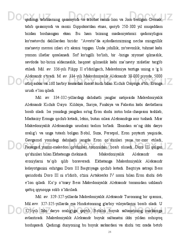 24qadimgi   tabiblarning   qasamyodi   va   tabobat   ramzi   lion   va   Jom   berilgan.   Demak,
tabib   qasamyodi   va   ramzi   Gippokratdan   etnas,   qariyb   250-300   yil   muqaddam
bizdan   boshiangan   ekan.   Bu   ham   bizning   madaniyatimiz   qadimiyligini
ko'rsatuvchi   dalillardan   biridir.   “Avesto”da   ajdodlarimizning   necha   mingyillik
ma'naviy   merosi   izlari   o'z   aksini   topgan.   Unda   johillik,   zo'ravonlik,   tuhmat   kabi
yomon   illatlar   qoralanadi.   Sof   ko'ngilli   bo'lish,   bir   -biriga   xiyonat   qilmaslik,
savdoda   bir-birini   aldamaslik,   haqorat   qilmaslik   kabi   ma’naviy   xislatlar   targ'ib
etiladi.   M il .   av.   336-yili   Filipp   II   o'ldirilgach,   Makedoniya   taxtiga   uning   o   'g   li
Aleksandr o'tiradi. M. av. 334-yili Makedoniyalik Aleksandr 30 000 piyoda, 5000
otliq askar va 160 harbiy kemadan iborat kuch bilan Kichik Osiyoga o'tib, Eronga
urush e’lon qiladi. 
M il .   av.   334 - 332-yillardagi   dahshatli   janglar   natijasida   Makedoniyalik
Aleksandr   Kichik   Osiyo.   Kilikiya,   Suriya,   Finikiya   va   Falastin   kabi   davlatlarni
bosib   oladi.   Iss   yonidagi   jangdan   so'ng   Eron   shohi   xotin   bola-chaqasini   tashlab,
Markaziy Eronga qochib ketadi, lekin, butun oilasi Aleksandrga asir tushadi. Misr
Makedoniyalik   Aleksandrga   urushsiz   taslim   bo'ladi.   Shundan   so‘ng   ikki   daryo
oralig’i   va   unga   tutash   bolgan   Bobil,   Suza,   Persepol,   Eron   poytaxti   yaqinida,
Gavgamel   yonidagi   dahshatli   jangda   Eron   qo‘shinlari   yana   tor-mor   etiladi,
Pasargad   yunon-makedon   qo'shinlari   tomonidan     bosib   olinadi.   Doro   III   qolgan
qo'shinlari bilan Ekbatanga chekinadi.  Makedoniyalik   Aleksandr   esa
eroniylarni   ta’qib   qilib   boraveradi.   Ekbatanga   Makedoniyalik   Aleksandr
kelayotganini   eshitgan   Doro   III   Baqtriyaga   qochib   ketadi.   Baqtriya   satrapi   Bess
qarindoshi   Doro   III   ni   o'ldirib,   o'zini   Artakserks   IV   nomi   bilan   Eron   shohi   deb
e’lon   qiladi.   Ko‘p   o‘tmay   Bess   Makedoniyalik   Aleksandr   tomonidan   ushlanib
qattiq qiynoqqa solib o’ldiriladi. 
M il .  av.   329-327-yillarda  Makedoniyalik   Aleksandr   Turonning   bir   qismini,
Mil.avv.   327-325-yillarda   esa   Hindistonning   g'arbiy   viloyatlarini   bosib   oladi.   U
325-yili   Ikki   daryo   oralig'iga   qaytib.   Bobilni   buyuk   saltanatining   markaziga
avlantiradi.   Makedoniyalik   Aleksandr   buyuk   saltanatni   ikki   yildan   oshiqroq
boshqaradi.   Qadimgi   dunyoning   bu   buyuk   sarkardasi   va   shohi   tez   orada   betob 