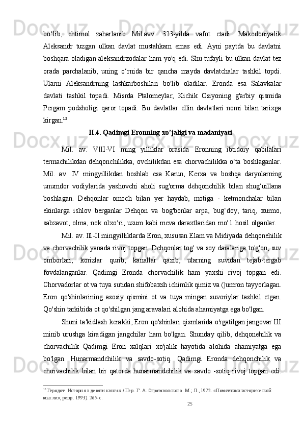 25bo‘lib,   ehtimol   zaharlanib   Mil.avv.   323-yilda   vafot   etadi.   Makedoniyalik
Aleksandr   tuzgan   ulkan   davlat   mustahkam   emas   edi.   Ayni   paytda   bu   davlatni
boshqara oladigan aleksandrzodalar  ham yo'q edi. Shu tufayli bu ulkan davlat tez
orada   parchalanib,   uning   o‘rnida   bir   qancha   mayda   davlatchalar   tashkil   topdi.
Ularni   Aleksandrning   lashkarboshilari   bo'lib   oladilar.   Eronda   esa   Salavkalar
davlati   tashkil   topadi.   Misrda   Ptalomeylar,   Kichik   Osiyoning   g'arbiy   qismida
Pergam   podsholigi   qaror   topadi.   Bu   davlatlar   ellin   davlatlari   nomi   bilan   tarixga
kirgan. 13
        
II.4. Qadimgi Eronning xo’jaligi va madaniyati
Mil.   av.   VIII-VI   ming   yilliklar   orasida   Eronning   ibtidoiy   qabilalari
termachilikdan   dehqonchilikka,  ovchilikdan  esa   chorvachilikka  o‘ta  boshlaganlar.
Mil.   av.   IV   mingyillikdan   boshlab   esa   Karun,   Kerxa   va   boshqa   daryolarning
unumdor   vodiylarida   yashovchi   aholi   sug'orma   dehqonchilik   bilan   shug‘uillana
boshlagan.   Dehqonlar   omoch   bilan   yer   haydab,   motiga   -   ketmonchalar   bilan
ekinlarga   ishlov   berganlar   Dehqon   va   bog'bonlar   arpa,   bug‘doy,   tariq,   xurmo,
sabzavot, olma, nok olxo‘ri, uzum kabi meva daraxtlaridan mo‘1 hosil olganlar.   
M il . av. Ill - II mingyilliklarda Eron, xususan Elam va Midiyada dehqonehilik
va chorvachilik yanada rivoj topgan. Dehqonlar tog' va soy daralariga to'g'on, suv
omborlari,   korizlar   qurib,   kanallar   qazib,   ularning   suvidan   tejab-tergab
fovdalanganlar.   Qadimgi   Eronda   chorvachilik   ham   yaxshi   rivoj   topgan   edi.
Chorvadorlar ot va tuya sutidan shifobaxsh ichimlik qimiz va (|umron tayyorlagan.
Eron   qo'shinlarining   asosiy   qismini   ot   va   tuya   mingan   suvoriylar   tashkil   etgan.
Qo'shin tarkibida ot qo'shilgan jang aravalari alohida ahamiyatga ega bo'lgan. 
Shuni ta'kidlash kerakki, Eron qo'shinlari qismlarida o'rgatilgan jangovar Ш
minib   urushga   kiradigan   jangchilar   ham   bo'lgan.   Shunday   qilib,   dehqonehilik   va
chorvachilik   Qadimgi   Eron   xalqlari   xo'jalik   hayotida   alohida   ahamiyatga   ega
bo'lgan.   Hunarmandchilik   va   savdo-sotiq.   Qadimgi   Eronda   dehqonchilik   va
chorvachilik   bilan   bir   qatorda   hunarmandchilik   va   savdo   -sotiq   rivoj   topgan   edi.
13
 Геродот. История в девяти книгах / Пер. Г. А. Стратановского. М.; Л., 1972. «Памятники исторической 
мысли»; репр. 1993). 265-c. 
