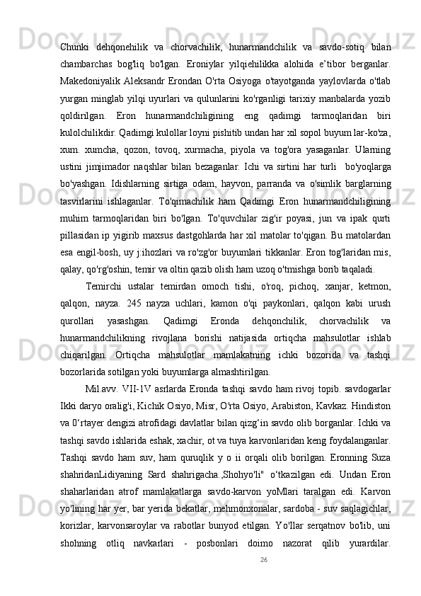 26Chunki   dehqonehilik   va   chorvachilik,   hunarmandchilik   va   savdo-sotiq   bilan
chambarchas   bog'liq   bo'lgan.   Eroniylar   yilqiehilikka   alohida   e’tibor   berganlar.
Makedoniyalik   Aleksandr   Erondan   O'rta   Osiyoga   o'tayotganda   yaylovlarda   o'tlab
yurgan   minglab  yilqi  uyurlari  va   qulunlarini   ko'rganligi   tarixiy  manbalarda  yozib
qoldirilgan.   Eron   hunarmandchiligining   eng   qadimgi   tarmoqlaridan   biri
kulolchilikdir. Qadimgi kulollar loyni pishitib undan har xil sopol buyum lar-ko'za,
xum.   xumcha,   qozon,   tovoq,   xurmacha,   piyola   va   tog'ora   yasaganlar.   Ularning
ustini   jimjimador   naqshlar   bilan   bezaganlar.   Ichi   va   sirtini   har   turli     bo'yoqlarga
bo'yashgan.   Idishlarning   sirtiga   odam ,   hayvon,   parranda   va   o'simlik   barglarning
tasvirlarini   ishlaganlar.   To'qimachilik   ham   Qadimgi   Eron   hunarmandchiligining
muhim   tarmoqlaridan   biri   bo'lgan.   To'quvchilar   zig'ir   poyasi,   jun   va   ipak   qurti
pillasidan ip yigirib maxsus  dastgohlarda har  xil matolar to'qigan. Bu matolardan
esa engil-bosh, uy j:ihozlari va ro'zg'or buyumlari tikkanlar. Eron tog'laridan mis,
qalay, qo'rg'oshin, temir va oltin qazib olish ham uzoq o'tmishga borib taqaladi. 
Temirchi   ustalar   temirdan   omoch   tishi,   o'roq,   pichoq,   xanjar,   ketmon,
qalqon,   nayza.   245   nayza   uchlari,   kamon   o'qi   paykonlari,   qalqon   kabi   urush
qurollari   yasashgan.   Qadimgi   Eronda   dehqonchilik,   chorvachilik   va
hunarmandchilikning   rivojlana   borishi   natijasida   ortiqcha   mahsulotlar   ishlab
chiqarilgan.   Ortiqcha   mahsulotlar   mamlakatning   ichki   bozorida   va   tashqi
bozorlarida sotilgan yoki buyumlarga almashtirilgan.     
Mil.avv.  VII-1V asrlarda  Eronda  tashqi   savdo  ham  rivoj  topib.  savdogarlar
Ikki daryo oralig'i, Kichik Osiyo, Misr, O'rta Osiyo, Arabiston, Kavkaz. Hindiston
va 0‘rtayer dengizi atrofidagi davlatlar bilan qizg‘in savdo olib borganlar. Ichki va
tashqi savdo ishlarida eshak, xachir, ot va tuya karvonlaridan keng foydalanganlar.
Tashqi   savdo   ham   suv,   ham   quruqlik   y   o   ii   orqali   olib   borilgan.   Eronning   Suza
shahridanLidiyaning   Sard   shahrigacha.,Shohyo'li"   o‘tkazilgan   edi.   Undan   Eron
shaharlaridan   atrof   mamlakatlarga   savdo-karvon   yoMlari   taralgan   edi.   Karvon
yo'lining har yer, bar yerida bekatlar, mehmonxonalar, sardoba - suv saqlagichlar,
korizlar,   karvonsaroylar   va   rabotlar   bunyod   etilgan.   Yo'Ilar   serqatnov   bo'lib,   uni
shohning   otliq   navkarlari   -   posbonlari   doimo   nazorat   qilib   yurardilar. 