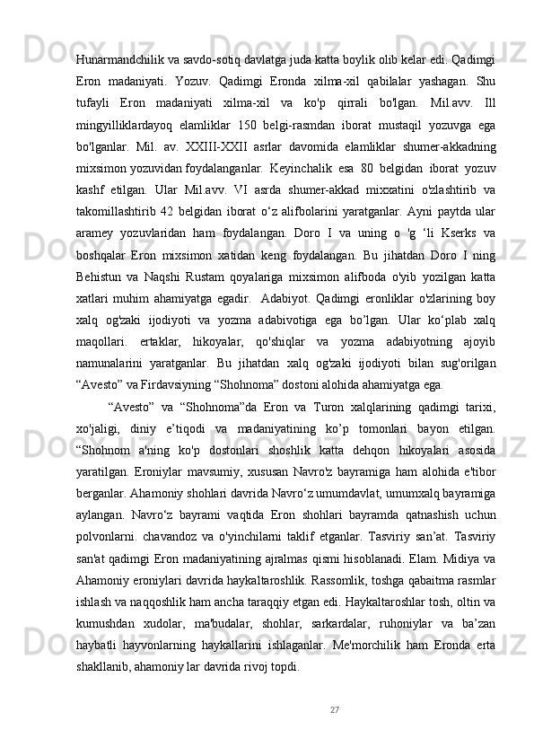 27Hunarmandchilik va savdo-sotiq davlatga juda katta boylik olib kelar edi. Qadimgi
Eron   madaniyati.   Yozuv.   Qadimgi   Eronda   xilma-xil   qabilalar   yashagan.   Shu
tufayli   Eron   madaniyati   xilma-xil   va   ko'p   qirrali   bo'lgan.   Mil.avv.   Ill
mingyilliklardayoq   elamliklar   150   belgi-rasmdan   iborat   mustaqil   yozuvga   ega
bo'lganlar.   M il .   av.   XXIII - XXII   asrlar   davomida   elamliklar   shumer-akkadning
mixsimon yozuvidan foydalanganlar.  Keyinchalik   esa   80   belgidan   iborat   yozuv
kashf   etilgan.   Ular   Mil.avv.   VI   asrda   shumer-akkad   mixxatini   o'zlashtirib   va
takomillashtirib   42   belgidan   iborat   o‘z   alifbolarini   yaratganlar.   Ayni   paytda   ular
aramey   yozuvlaridan   ham   foydalangan.   Doro   I   va   uning   o   'g   ‘li   Kserks   va
boshqalar   Eron   mixsimon   xatidan   keng   foydalangan.   Bu   jihatdan   Doro   I   ning
Behistun   va   Naqshi   Rustam   qoyalariga   mixsimon   alifboda   o'yib   yozilgan   katta
xatlari   muhim   ahamiyatga   egadir.     Adabiyot.   Qadimgi   eronliklar   o'zlarining   boy
xalq   og'zaki   ijodiyoti   va   yozma   adabivotiga   ega   bo’lgan.   Ular   ko‘plab   xalq
maqollari.   ertaklar,   hikoyalar,   qo'shiqlar   va   yozma   adabiyotning   ajoyib
namunalarini   yaratganlar.   Bu   jihatdan   xalq   og'zaki   ijodiyoti   bilan   sug'orilgan
“Avesto” va Firdavsiyning “Shohnoma” dostoni alohida ahamiyatga ega. 
“Avesto”   va   “Shohnoma”da   Eron   va   Turon   xalqlarining   qadimgi   tarixi,
xo'jaligi,   diniy   e’tiqodi   va   madaniyatining   ko’p   tomonlari   bayon   etilgan.
“Shohnom   a'ning   ko'p   dostonlari   shoshlik   katta   dehqon   hikoyalari   asosida
yaratilgan.   Eroniylar   mavsumiy,   xususan   Navro'z   bayramiga   ham   alohida   e'tibor
berganlar. Ahamoniy shohlari davrida Navro‘z umumdavlat, umumxalq bayramiga
aylangan.   Navro‘z   bayrami   vaqtida   Eron   shohlari   bayramda   qatnashish   uchun
polvonlarni.   chavandoz   va   o'yinchilarni   taklif   etganlar.   Tasviriy   san’at.   Tasviriy
san'at  qadimgi Eron madaniyatining ajralmas qismi hisoblanadi. Elam. Midiya va
Ahamoniy eroniylari davrida haykaltaroshlik. Rassomlik, toshga qabaitma rasmlar
ishlash va naqqoshlik ham ancha taraqqiy etgan edi. Haykaltaroshlar tosh, oltin va
kumushdan   xudolar,   ma'budalar,   shohlar,   sarkardalar,   ruhoniylar   va   ba’zan
haybatli   hayvonlarning   haykallarini   ishlaganlar.   Me'morchilik   ham   Eronda   erta
shakllanib, ahamoniy lar davrida rivoj topdi.        
