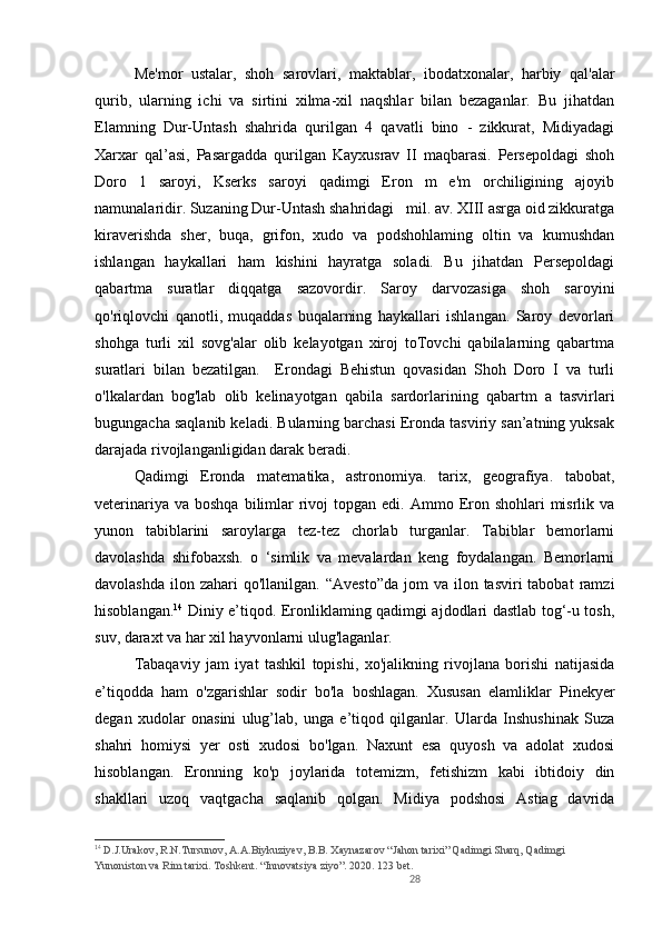 28Me'mor   ustalar,   shoh   sarovlari,   maktablar,   ibodatxonalar,   harbiy   qal'alar
qurib,   ularning   ichi   va   sirtini   xilma-xil   naqshlar   bilan   bezaganlar.   Bu   jihatdan
Elamning   Dur-Untash   shahrida   qurilgan   4   qavatli   bino   -   zikkurat,   Midiyadagi
Xarxar   qal’asi,   Pasargadda   qurilgan   Kayxusrav   II   maqbarasi.   Persepoldagi   shoh
Doro   1   saroyi,   Kserks   saroyi   qadimgi   Eron   m   e'm   orchiligining   ajoyib
namunalaridir. Suzaning Dur-Untash shahridagi   mil. av. XIII asrga oid zikkuratga
kiraverishda   sher,   buqa,   grifon,   xudo   va   podshohlaming   oltin   va   kumushdan
ishlangan   haykallari   ham   kishini   hayratga   soladi.   Bu   jihatdan   Persepoldagi
qabartma   suratlar   diqqatga   sazovordir.   Saroy   darvozasiga   shoh   saroyini
qo'riqlovchi   qanotli,   muqaddas   buqalarning   haykallari   ishlangan.   Saroy   devorlari
shohga   turli   xil   sovg'alar   olib   kelayotgan   xiroj   toTovchi   qabilalarning   qabartma
suratlari   bilan   bezatilgan.     Erondagi   Behistun   qovasidan   Shoh   Doro   I   va   turli
o'lkalardan   bog'lab   olib   kelinayotgan   qabila   sardorlarining   qabartm   a   tasvirlari
bugungacha saqlanib keladi. Bularning barchasi Eronda tasviriy san’atning yuksak
darajada rivojlanganligidan darak beradi. 
Qadimgi   Eronda   matematika,   astronomiya.   tarix,   geografiya.   tabobat,
veterinariya  va  boshqa  bilimlar   rivoj  topgan  edi.  Ammo Eron  shohlari  misrlik va
yunon   tabiblarini   saroylarga   tez-tez   chorlab   turganlar.   Tabiblar   bemorlarni
davolashda   shifobaxsh.   o   ‘simlik   va   mevalardan   keng   foydalangan.   Bemorlarni
davolashda  ilon  zahari  qo'llanilgan.  “Avesto”da  jom   va ilon  tasviri  tabobat   ramzi
hisoblangan. 14
  Diniy e’tiqod. Eronliklaming qadimgi ajdodlari dastlab tog‘-u tosh,
suv, daraxt va har xil hayvonlarni ulug'laganlar. 
Tabaqaviy   jam   iyat   tashkil   topishi,   xo'jalikning   rivojlana   borishi   natijasida
e’tiqodda   ham   o'zgarishlar   sodir   bo'la   boshlagan.   Xususan   elamliklar   Pinekyer
degan   xudolar   onasini   ulug’lab,   unga   e’tiqod   qilganlar.   Ularda   Inshushinak   Suza
shahri   homiysi   yer   osti   xudosi   bo'lgan.   Naxunt   esa   quyosh   va   adolat   xudosi
hisoblangan.   Eronning   kо'p   joylarida   totemizm,   fetishizm   kabi   ibtidoiy   din
shakllari   uzoq   vaqtgacha   saqlanib   qolgan.   Midiya   podshosi   Astiag   davrida
14
 D.J.Urakov, R.N.Tursunov, A.A.Biykuziyev, B.B. Xaynazarov “Jahon tarixi” Qadimgi Sharq, Qadimgi 
Yunoniston va Rim tarixi. Toshkent. “Innovatsiya ziyo”. 2020. 123 bet. 