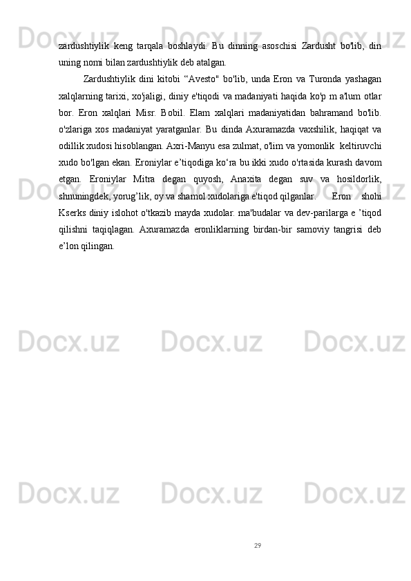 29zardushtiylik   keng   tarqala   boshlaydi.   Bu   dinning   asoschisi   Zardusht   bo'lib,   din
uning nomi bilan zardushtiylik deb atalgan. 
Zardushtiylik   dini   kitobi   “Avesto"   bo'lib,   unda   Eron   va   Turonda   yashagan
xalqlarning tarixi, xo'jaligi, diniy e'tiqodi va madaniyati haqida ko'p m a'lum otlar
bor.   Eron   xalqlari   Misr.   Bobil.   Elam   xalqlari   madaniyatidan   bahramand   bo'lib.
o'zlariga   xos   madaniyat   yaratganlar.   Bu   dinda   Axuramazda   vaxshilik,   haqiqat   va
odillik xudosi hisoblangan. Axri-Manyu esa zulmat, o'lim va yomonlik  keltiruvchi
xudo bo'lgan ekan. Eroniylar e’tiqodiga ko‘ra bu ikki xudo o'rtasida kurash davom
etgan.   Eroniylar   Mitra   degan   quyosh,   Anaxita   degan   suv   va   hosildorlik,
shnuningdek, yorug’lik, oy va shamol xudolariga e'tiqod qilganlar.  Eron   shohi
Kserks diniy islohot o'tkazib mayda xudolar. ma'budalar va dev-parilarga e ’tiqod
qilishni   taqiqlagan.   Axuramazda   eronliklarning   birdan-bir   samoviy   tangrisi   deb
e’lon qilingan.  