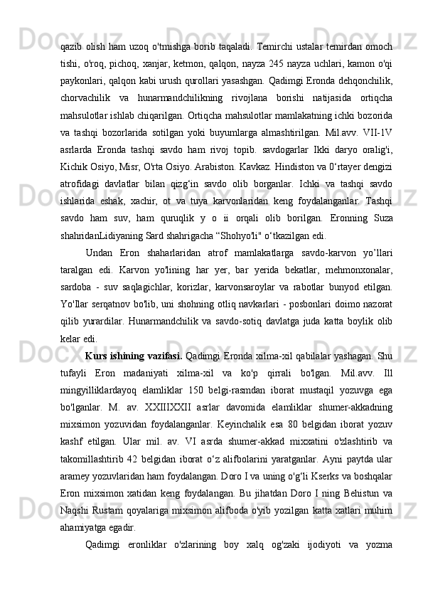 qazib   olish   ham   uzoq   o'tmishga   borib   taqaladi.   Temirchi   ustalar   temirdan   omoch
tishi, o'roq, pichoq, xanjar, ketmon, qalqon, nayza 245 nayza  uchlari, kamon o'qi
paykonlari, qalqon kabi urush qurollari yasashgan. Qadimgi Eronda dehqonchilik,
chorvachilik   va   hunarmandchilikning   rivojlana   borishi   natijasida   ortiqcha
mahsulotlar ishlab chiqarilgan. Ortiqcha mahsulotlar mamlakatning ichki bozorida
va   tashqi   bozorlarida   sotilgan   yoki   buyumlarga   almashtirilgan.   Mil.avv.   VII-1V
asrlarda   Eronda   tashqi   savdo   ham   rivoj   topib.   savdogarlar   Ikki   daryo   oralig'i,
Kichik Osiyo, Misr, O'rta Osiyo. Arabiston. Kavkaz. Hindiston va 0‘rtayer dengizi
atrofidagi   davlatlar   bilan   qizg‘in   savdo   olib   borganlar.   Ichki   va   tashqi   savdo
ishlarida   eshak,   xachir,   ot   va   tuya   karvonlaridan   keng   foydalanganlar.   Tashqi
savdo   ham   suv,   ham   quruqlik   y   o   ii   orqali   olib   borilgan.   Eronning   Suza
shahridanLidiyaning Sard shahrigacha “Shohyo'li" o‘tkazilgan edi. 
Undan   Eron   shaharlaridan   atrof   mamlakatlarga   savdo-karvon   yo’llari
taralgan   edi.   Karvon   yo'lining   har   yer,   bar   yerida   bekatlar,   mehmonxonalar,
sardoba   -   suv   saqlagichlar,   korizlar,   karvonsaroylar   va   rabotlar   bunyod   etilgan.
Yo'Ilar   serqatnov bo'lib, uni shohning otliq navkarlari - posbonlari doimo nazorat
qilib   yurardilar.   Hunarmandchilik   va   savdo-sotiq   davlatga   juda   katta   boylik   olib
kelar edi.
Kurs ishining vazifasi.   Qadimgi  Eronda xilma-xil qabilalar  yashagan. Shu
tufayli   Eron   madaniyati   xilma-xil   va   ko'p   qirrali   bo'lgan.   Mil.avv.   Ill
mingyilliklardayoq   elamliklar   150   belgi-rasmdan   iborat   mustaqil   yozuvga   ega
bo'lganlar.   M.   av.   XXIIIXXII   asrlar   davomida   elamliklar   shumer-akkadning
mixsimon   yozuvidan   foydalanganlar.   Keyinchalik   esa   80   belgidan   iborat   yozuv
kashf   etilgan.   Ular   m il.   av.   VI   asrda   shumer-akkad   mixxatini   o'zlashtirib   va
takomillashtirib   42   belgidan   iborat   o‘z   alifbolarini   yaratganlar.   Ayni   paytda   ular
aramey yozuvlaridan ham foydalangan. Doro I va uning o'g‘li Kserks va boshqalar
Eron   mixsimon   xatidan   keng   foydalangan.   Bu   jihatdan   Doro   I   ning   Behistun   va
Naqshi   Rustam   qoyalariga   mixsimon   alifboda   o'yib   yozilgan   katta   xatlari   muhim
ahamiyatga egadir. 
Qadimgi   eronliklar   o'zlarining   boy   xalq   og'zaki   ijodiyoti   va   yozma 