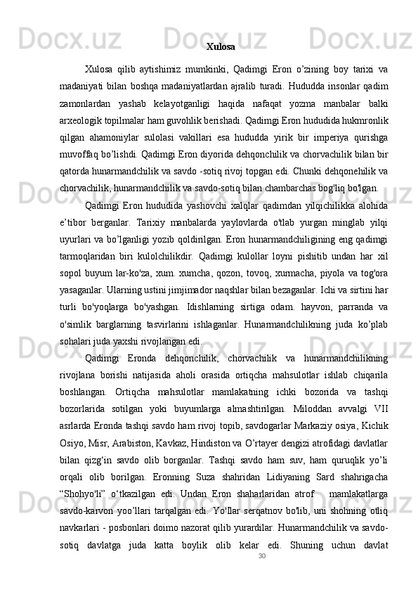 30Xulosa
Xulosa   qilib   aytishimiz   mumkinki,   Qadimgi   Eron   o’zining   boy   tarixi   va
madaniyati   bilan   boshqa   madaniyatlardan   ajralib   turadi.   Hududda   insonlar   qadim
zamonlardan   yashab   kelayotganligi   haqida   nafaqat   yozma   manbalar   balki
arxeologik topilmalar ham guvohlik berishadi. Qadimgi Eron hududida hukmronlik
qilgan   ahamoniylar   sulolasi   vakillari   esa   hududda   yirik   bir   imperiya   qurishga
muvoffaq bo’lishdi. Qadimgi Eron diyorida dehqonchilik va chorvachilik bilan bir
qatorda hunarmandchilik va savdo -sotiq rivoj topgan edi. Chunki dehqonehilik va
chorvachilik, hunarmandchilik va savdo-sotiq bilan chambarchas bog'liq bo'lgan. 
Qadimgi   Eron   hududida   yashovchi   xalqlar   qadimdan   yilqichilikka   alohida
e’tibor   berganlar.   Tarixiy   manbalarda   yaylovlarda   o'tlab   yurgan   minglab   yilqi
uyurlari va bo’lganligi yozib qoldirilgan. Eron hunarmandchiligining eng qadimgi
tarmoqlaridan   biri   kulolchilikdir.   Qadimgi   kulollar   loyni   pishitib   undan   har   xil
sopol   buyum   lar-ko'za,   xum.   xumcha,   qozon,   tovoq,   xurmacha,   piyola   va   tog'ora
yasaganlar. Ularning ustini jimjimador naqshlar bilan bezaganlar. Ichi va sirtini har
turli   bo'yoqlarga   bo'yashgan.   Idishlarning   sirtiga   odam.   hayvon,   parranda   va
o'simlik   barglarning   tasvirlarini   ishlaganlar.   Hunarmandchilikning   juda   ko’plab
sohalari juda yaxshi rivojlangan edi.
Qadimgi   Eronda   dehqonchilik,   chorvachilik   va   hunarmandchilikning
rivojlana   borishi   natijasida   aholi   orasida   ortiqcha   mahsulotlar   ishlab   chiqarila
boshlangan.   Ortiqcha   mahsulotlar   mamlakatning   ichki   bozorida   va   tashqi
bozorlarida   sotilgan   yoki   buyumlarga   almashtirilgan.   Miloddan   avvalgi   VII
asrlarda Eronda tashqi savdo ham rivoj topib, savdogarlar Markaziy osiya, Kichik
Osiyo, Misr, Arabiston, Kavkaz, Hindiston va O’rtayer dengizi atrofidagi davlatlar
bilan   qizg‘in   savdo   olib   borganlar.   Tashqi   savdo   ham   suv,   ham   quruqlik   yo’li
orqali   olib   borilgan.   Eronning   Suza   shahridan   Lidiyaning   Sard   shahrigacha
“Shohyo'li”   o‘tkazilgan   edi.   Undan   Eron   shaharlaridan   atrof       mamlakatlarga
savdo-karvon   yoo’llari   tarqalgan   edi.   Yo'Ilar   serqatnov   bo'lib,   uni   shohning   otliq
navkarlari - posbonlari doimo nazorat qilib yurardilar. Hunarmandchilik va savdo-
sotiq   davlatga   juda   katta   boylik   olib   kelar   edi.   Shuning   uchun   davlat 