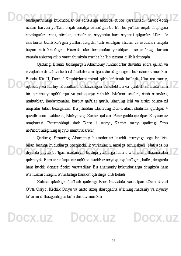 31boshqaruvinagi   hukmdorlar   bu   sohalarga   alohida   etibor   qaratishadi.   Savdo-sotiq
ishlari   karvon   yo’llari   orqali   amalga   oshirilgan   bo’lib,  bu   yo’llar   orqali   faqatgina
savdogarlar   emas,   olimlar,   tarixchilar,   sayyohlar   ham   sayohat   qilganlar.   Ular   o’z
asarlarida   borib   ko’rgan   yurtlari   haqida,   turli   eshitgan   afsona   va   asotirlari   haqida
bayon   etib   ketishgan.   Hozirda   ular   tomonidan   yaratilgan   asarlar   bizga   tarixni
yanada aniqroq qilib yaratishimizda manba bo’lib xizmat qilib kelmoqda. 
Qadimgi Eronni boshqargan Ahamoniy hukmdorlar davlatni idora qilish va
rivojlartirish uchun turli islohotlatni amalga oshirishganligini ko’rishimiz mumkin.
Bunda   Kir   II,   Doro   I   Kambizlarni   misol   qilib   keltirsak   bo’ladi.   Ular   ma’muriy,
iqtisodiy va harbiy islohotlarni o’tkazishgan. Arxitektura va qurilish sohasida ham
bir   qancha   yangiliklarga   va   yutuqlarga   rishildi.   Me'mor   ustalar,   shoh   sarovlari,
maktablar,   ibodatxonalar,   harbiy   qal'alar   qurib,   ularning   ichi   va   sirtini   xilma-xil
naqshlar  bilan  bezaganlar.  Bu   jihatdan  Elamning  Dur-Untash  shahrida   qurilgan  4
qavatli bino - zikkurat, Midiyadagi Xarxar qal’asi, Pasargadda qurilgan Kayxusrav
maqbarasi.   Persepoldagi   shoh   Doro   1   saroyi,   Kserks   saroyi   qadimgi   Eron
me'morchiligining ajoyib namunalaridir.          
Qadimgi   Eronning   Ahamoniy   hukmdorlari   kuchli   armiyaga   ega   bo’lishi
bilan boshqa hududlarga bosqinchilik yurishlarini amalga oshirishadi. Natijada bu
diyorda  paydo  bo’lgan  madaniyat   boshqa  yurtlarga  ham  o’z ta’sini   o’tkazmasdan
qolmaydi. Forslar nafaqat quruqlikda kuchli armiyaga ega bo’lgan, balki, dengizda
ham   kuchli   dengiz   flotini   yaratadilar.   Bu   ahamoniy   hukmdorlarga   dengizda   ham
o’z hukmronligini o’rnatishga harakat qilishiga olib keladi. 
Xulosa   qiladigan   bo’lsak   qadimgi   Eron   hududida   yaratilgan   ulkan   davlat
O’rta Osiyo, Kichik Osiyo va hatto uzoq sharqqacha o’zining madaniy va siyosiy
ta’sirini o’tkazganligini ko’rishimiz mumkin.  
