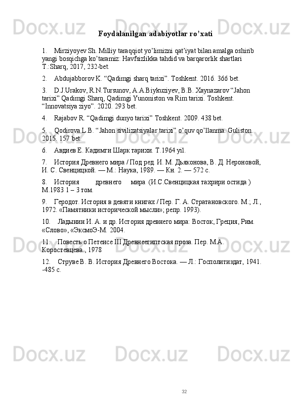 32Foydalanilgan adabiyotlar ro’xati
1.    Mirziyoyev Sh. Milliy taraqqiot yo’limizni qat’iyat bilan amalga oshirib 
yangi bosqichga ko’taramiz: Havfsizlikka tahdid va barqarorlik shartlari 
T.:Sharq, 2017, 232-bet.
2.    Abdujabborov K. “Qadimgi sharq tarixi”. Toshkent. 2016. 366 bet.
3.    D.J.Urakov, R.N.Tursunov, A.A.Biykuziyev, B.B. Xaynazarov “Jahon 
tarixi” Qadimgi Sharq, Qadimgi Yunoniston va Rim tarixi. Toshkent. 
“Innovatsiya ziyo”. 2020. 293 bet.
4.    Rajabov R. “Qadimgi dunyo tarixi” Toshkent. 2009. 438 bet.
5.    Qodirova L.B. “Jahon sivilizatsiyalar tarixi” o’quv qo’llanma. Guliston. 
2015. 157 bet. 
6.    Авдиев Е. Кадимги Шарк тарихи. T.1964 yil.
7.    История Древнего мира / Под ред. И. М. Дьяконова, В. Д. Нероновой, 
И. С. Свенцицкой. — М.: Наука, 1989. — Кн. 2. — 572 с.
8.    История древнего мира (И.С.Свенцицкая тахрири остида ) 
M.1983 1 – 3 том.
9.    Геродот. История в девяти книгах / Пер. Г. А. Стратановского. М.; Л., 
1972. «Памятники исторической мысли»; репр. 1993). 
10.    Ладынин И. А. и др. История древнего мира: Восток, Греция, Рим. 
«Слово», «ЭксмоЭ-М. 2004.
11.    Повесть о Петеисе III Древнеегиптская проза. Пер. M.A. 
Коростевцева., 1978
12.    Струве В. В. История Древнего Востока. — Л.: Госполитиздат, 1941.    
-485 с. 