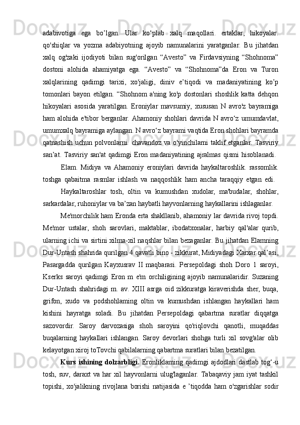 adabivotiga   ega   bo’lgan.   Ular   ko‘plab   xalq   maqollari.   ertaklar,   hikoyalar.
qo'shiqlar   va   yozma   adabiyotning   ajoyib   namunalarini   yaratganlar.   Bu   jihatdan
xalq   og'zaki   ijodiyoti   bilan   sug'orilgan   “Avesto”   va   Firdavsiyning   “Shohnoma”
dostoni   alohida   ahamiyatga   ega.   “Avesto”   va   “Shohnoma”da   Eron   va   Turon
xalqlarining   qadimgi   tarixi,   xo'jaligi,   diniv   e’tiqodi   va   madaniyatining   ko’p
tomonlari   bayon   etilgan.   “Shohnom   a'ning   ko'p   dostonlari   shoshlik   katta   dehqon
hikoyalari   asosida   yaratilgan.   Eroniylar   mavsumiy,   xususan   N   avro'z   bayramiga
ham   alohida  e'tibor   berganlar.  Ahamoniy   shohlari   davrida  N   avro‘z  umumdavlat,
umumxalq bayramiga aylangan. N avro‘z bayrami vaqtida Eron shohlari bayramda
qatnashish uchun polvonlarni. chavandoz va o'yinchilarni taklif etganlar. Tasviriy
san’at.   Tasviriy   san'at   qadimgi   Eron   madaniyatining   ajralmas   qismi   hisoblanadi.  
Elam.   Midiya   va   Ahamoniy   eroniylari   davrida   haykaltaroshlik.   rassomlik.
toshga   qabaitma   rasmlar   ishlash   va   naqqoshlik   ham   ancha   taraqqiy   etgan   edi.  
Haykaltaroshlar   tosh,   oltin   va   kumushdan   xudolar,   ma'budalar,   shohlar,
sarkardalar, ruhoniylar va ba’zan haybatli hayvonlarning haykallarini ishlaganlar. 
Me'morchilik ham Eronda erta shakllanib, ahamoniy lar davrida rivoj topdi.
Me'mor   ustalar,   shoh   sarovlari,   maktablar,   ibodatxonalar,   harbiy   qal'alar   qurib,
ularning ichi va sirtini xilma-xil naqshlar bilan bezaganlar. Bu jihatdan Elamning
Dur-Untash shahrida qurilgan 4 qavatli bino - zikkurat, Midiyadagi Xarxar qal’asi,
Pasargadda   qurilgan   Kayxusrav   II   maqbarasi.   Persepoldagi   shoh   Doro   1   saroyi,
Kserks   saroyi   qadimgi   Eron   m   e'm   orchiligining   ajoyib   namunalaridir.   Suzaning
Dur-Untash   shahridagi   m.   av.   XIII   asrga   oid   zikkuratga   kiraverishda   sher,   buqa,
grifon,   xudo   va   podshohlaming   oltin   va   kumushdan   ishlangan   haykallari   ham
kishini   hayratga   soladi.   Bu   jihatdan   Persepoldagi   qabartma   suratlar   diqqatga
sazovordir.   Saroy   darvozasiga   shoh   saroyini   qo'riqlovchi   qanotli,   muqaddas
buqalarning   haykallari   ishlangan.   Saroy   devorlari   shohga   turli   xil   sovg'alar   olib
kelayotgan xiroj toTovchi qabilalarning qabartma suratlari bilan bezatilgan.
Kurs   ishining   dolzarbligi.   Eronliklaming   qadimgi   ajdodlari   dastlab   tog‘-u
tosh,   suv,   daraxt   va   har   xil   hayvonlarni   ulug'laganlar.   Tabaqaviy   jam   iyat   tashkil
topishi,   xo'jalikning   rivojlana   borishi   natijasida   e   ’tiqodda   ham   o'zgarishlar   sodir 