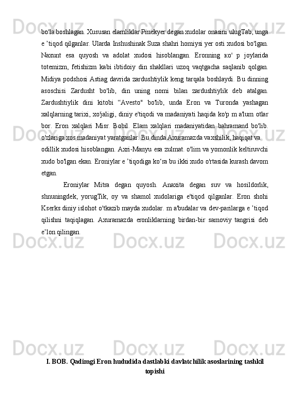 bo'la boshlagan. Xususan elamliklar Pinekyer degan xudolar onasini ulugTab, unga
e ’tiqod qilganlar. Ularda Inshushinak Suza shahri homiysi yer osti xudosi bo'lgan.
Naxunt   esa   quyosh   va   adolat   xudosi   hisoblangan.   Eronning   ко'   p   joylarida
totemizm,   fetishizm   kabi   ibtidoiy   din   shakllari   uzoq   vaqtgacha   saqlanib   qolgan.
Midiya podshosi  Astiag davrida zardushtiylik keng tarqala boshlaydi. Bu dinning
asoschisi   Zardusht   bo'lib,   din   uning   nomi   bilan   zardushtiylik   deb   atalgan.
Zardushtiylik   dini   kitobi   “Avesto"   bo'lib,   unda   Eron   va   Turonda   yashagan
xalqlarning tarixi, xo'jaligi, diniy e'tiqodi va madaniyati haqida ko'p m a'lum otlar
bor.   Eron   xalqlari   Misr.   Bobil.   Elam   xalqlari   madaniyatidan   bahramand   bo'lib.
o'zlariga xos madaniyat yaratganlar. Bu dinda Axuramazda vaxshilik, haqiqat va 
odillik xudosi hisoblangan. Axri-Manyu esa zulmat. o'lim va yomonlik keltiruvchi
xudo bo'lgan ekan. Eroniylar e ’tiqodiga ko‘ra bu ikki xudo o'rtasida kurash davom
etgan. 
  Eroniylar   Mitra   degan   quyosh.   Anaxita   degan   suv   va   hosildorlik,
shnuningdek,   yorugTik,   oy   va   shamol   xudolariga   e'tiqod   qilganlar.   Eron   shohi
Kserks diniy islohot o'tkazib mayda xudolar. m a'budalar va dev-parilarga e ’tiqod
qilishni   taqiqlagan.   Axuramazda   eronliklarning   birdan-bir   samoviy   tangrisi   deb
e’lon qilingan.
I. BOB. Qadimgi Eron  hududida  dastlabki davlat chilik asos lar i ning tashkil
topishi 