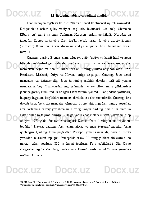 I.1. Eronning tabiati va qadimgi aholisi.
Eron bepoyon tog‘li va ko‘p cho‘llardan iborat kontinental iqlimli mamlakat.
Dehqonchilik   uchun   qulay   vodiylar,   tog‘   oldi   hududlari   juda   ko‘p.   Shimolda
Elburs   tog‘   tizimi   va   unga   Turkman,   Xuroson   tog'lari   qo'shiladi.   G‘arbdan   va
janubdan   Zagros   va   janubiy   Eron   tog‘lari   o‘rab   turadi.   Janubiy   g'arbiy   Eronda
(Xuziston)   Korun   va   Kerxa   daryolari   vodiysida   yuqori   hosil   beradigan   yerlar
mavjud. 
Qadimgi   g‘arbiy   Eronda   elam,   lulubey,   qutiy   (gutiy)   va   kassit   hind-yevropa
tillarida   so‘zlashadigan   qabilalar   yashagan.   Eron   so‘zi   «ariana»   —   oriylar
mamlakati   degan   ma’noni   bildiradi.   Er.aw.   II   ming   yillikda   oriy   qabilalari   Eron,
Hindiston,   Markaziy   Osiyo   va   Kavkaz   ortiga   tarqalgan.   Qadimgi   Eron   tarixi
manbalari   va   tarixnavisligi   Eron   tarixining   alohida   davrlari   turli   xil   yozma
manbalarga   boy.   Yozuvlardan   eng   qadimgilari   er.aw.   Ill—I   ming   yilliklardagi
janubiy-g'arbiy Eron hududi bo‘lgan Elam tarixini yoritadi: ular podsho yozuvlari,
huquqiy hujjatlar, bag‘ishlov matnlari, davlatlararo shartnomalardir. Qadimgi fors
davlati tarixi  bo‘yicha manbalar  xilma-xil:  bu xo‘jalik hujjatlari, tarixiy yozuvlar,
amaldorlaming   rasmiy   yozishmalari.   Hozirgi   vaqtda   qadimgi   fors   tilida   elam   va
akkad   tillariga   taijima   qilingan   200   ga   yaqin   (podsholar)   mixxat   yozuvlari   chop
etilgan.   1972-yilda   fransuz   arxeologlari   Suzada   Doro   I   ning   ulkan   haykalini
topdilar. 2
  Haykal   qadimgi   fors,   elam,   akkad   va   misr   iyeroglif   matnlari   bilan
qoplangan.   Qadimgi   Eron   poytaxtlari   Persepol   yoki   Pasargadda,   podsho   Kserks
yozuvlari   nusxalari   topilgan.   Persepolda   er.aw.   Ill   ming   yillikka   oid   elam   tilida
mixxat   bilan   yozilgan   800   ta   hujjat   topilgan.   Fors   qabilalarini   Old   Osiyo
chegaralaridagi harakati to‘g‘risida er.avv. IX—VII asrlarga oid Osuriya yozuvlari
ma’lumot beradi.
2
 D.J.Urakov, R.N.Tursunov, A.A.Biykuziyev, B.B. Xaynazarov “Jahon tarixi” Qadimgi Sharq, Qadimgi 
Yunoniston va Rim tarixi. Toshkent. “Innovatsiya ziyo”. 2020. 293 bet. 